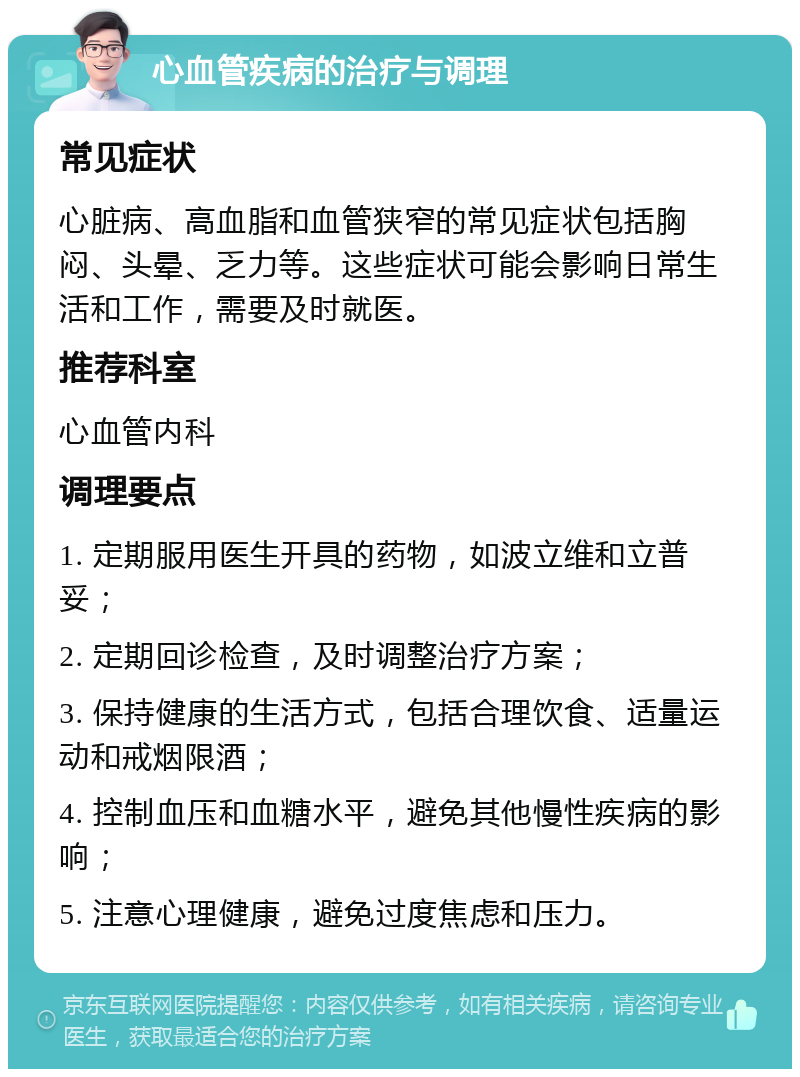 心血管疾病的治疗与调理 常见症状 心脏病、高血脂和血管狭窄的常见症状包括胸闷、头晕、乏力等。这些症状可能会影响日常生活和工作，需要及时就医。 推荐科室 心血管内科 调理要点 1. 定期服用医生开具的药物，如波立维和立普妥； 2. 定期回诊检查，及时调整治疗方案； 3. 保持健康的生活方式，包括合理饮食、适量运动和戒烟限酒； 4. 控制血压和血糖水平，避免其他慢性疾病的影响； 5. 注意心理健康，避免过度焦虑和压力。