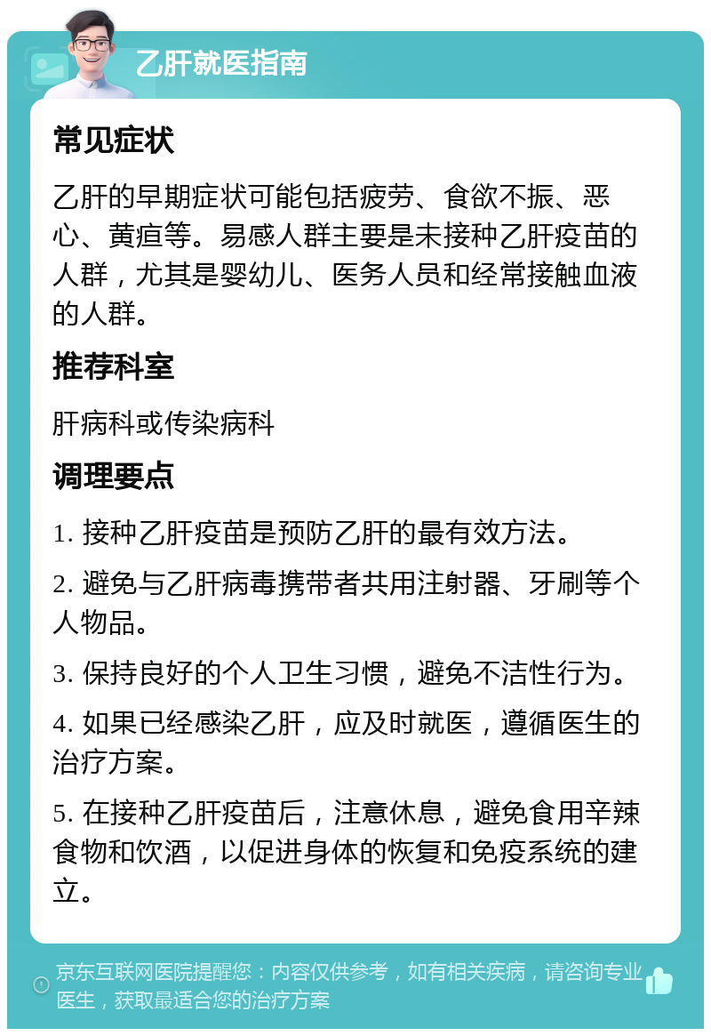 乙肝就医指南 常见症状 乙肝的早期症状可能包括疲劳、食欲不振、恶心、黄疸等。易感人群主要是未接种乙肝疫苗的人群，尤其是婴幼儿、医务人员和经常接触血液的人群。 推荐科室 肝病科或传染病科 调理要点 1. 接种乙肝疫苗是预防乙肝的最有效方法。 2. 避免与乙肝病毒携带者共用注射器、牙刷等个人物品。 3. 保持良好的个人卫生习惯，避免不洁性行为。 4. 如果已经感染乙肝，应及时就医，遵循医生的治疗方案。 5. 在接种乙肝疫苗后，注意休息，避免食用辛辣食物和饮酒，以促进身体的恢复和免疫系统的建立。