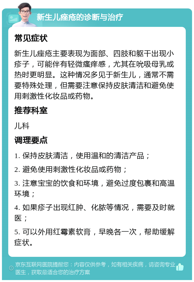 新生儿痤疮的诊断与治疗 常见症状 新生儿痤疮主要表现为面部、四肢和躯干出现小疹子，可能伴有轻微瘙痒感，尤其在吮吸母乳或热时更明显。这种情况多见于新生儿，通常不需要特殊处理，但需要注意保持皮肤清洁和避免使用刺激性化妆品或药物。 推荐科室 儿科 调理要点 1. 保持皮肤清洁，使用温和的清洁产品； 2. 避免使用刺激性化妆品或药物； 3. 注意宝宝的饮食和环境，避免过度包裹和高温环境； 4. 如果疹子出现红肿、化脓等情况，需要及时就医； 5. 可以外用红霉素软膏，早晚各一次，帮助缓解症状。