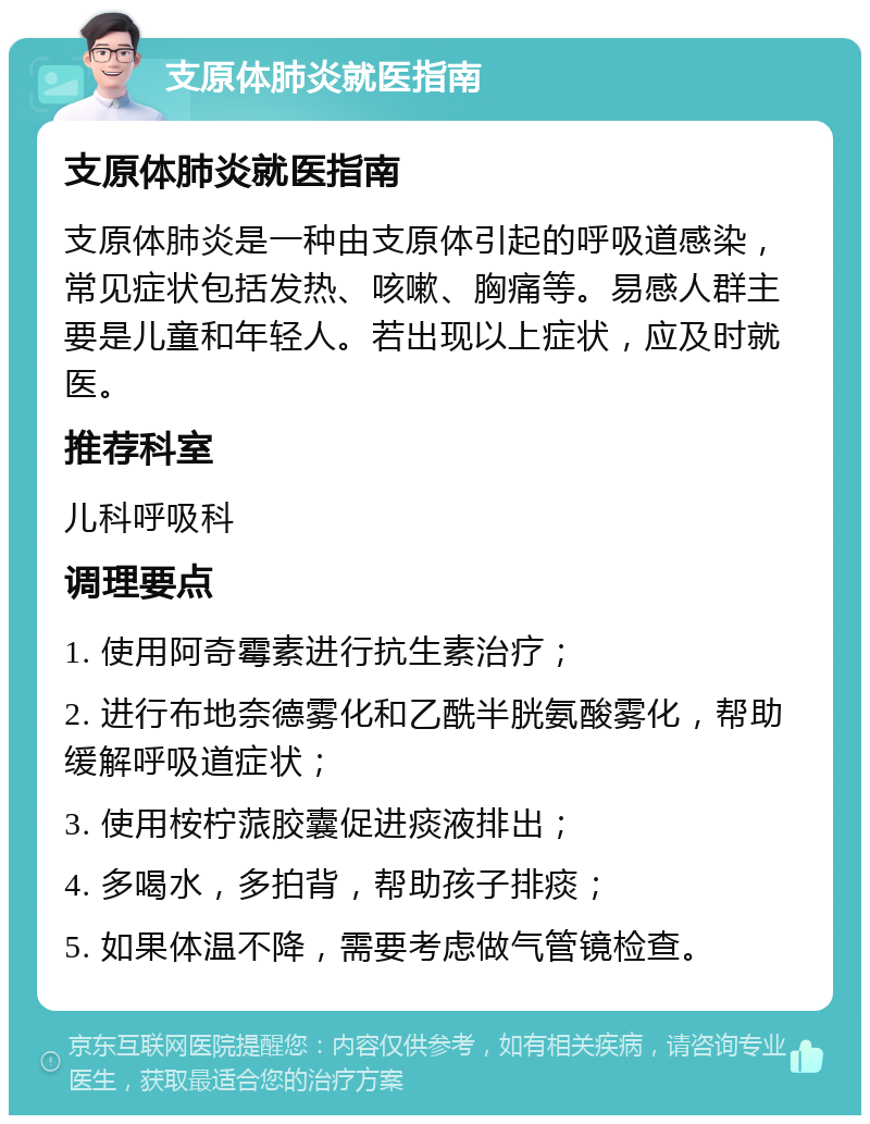 支原体肺炎就医指南 支原体肺炎就医指南 支原体肺炎是一种由支原体引起的呼吸道感染，常见症状包括发热、咳嗽、胸痛等。易感人群主要是儿童和年轻人。若出现以上症状，应及时就医。 推荐科室 儿科呼吸科 调理要点 1. 使用阿奇霉素进行抗生素治疗； 2. 进行布地奈德雾化和乙酰半胱氨酸雾化，帮助缓解呼吸道症状； 3. 使用桉柠蒎胶囊促进痰液排出； 4. 多喝水，多拍背，帮助孩子排痰； 5. 如果体温不降，需要考虑做气管镜检查。