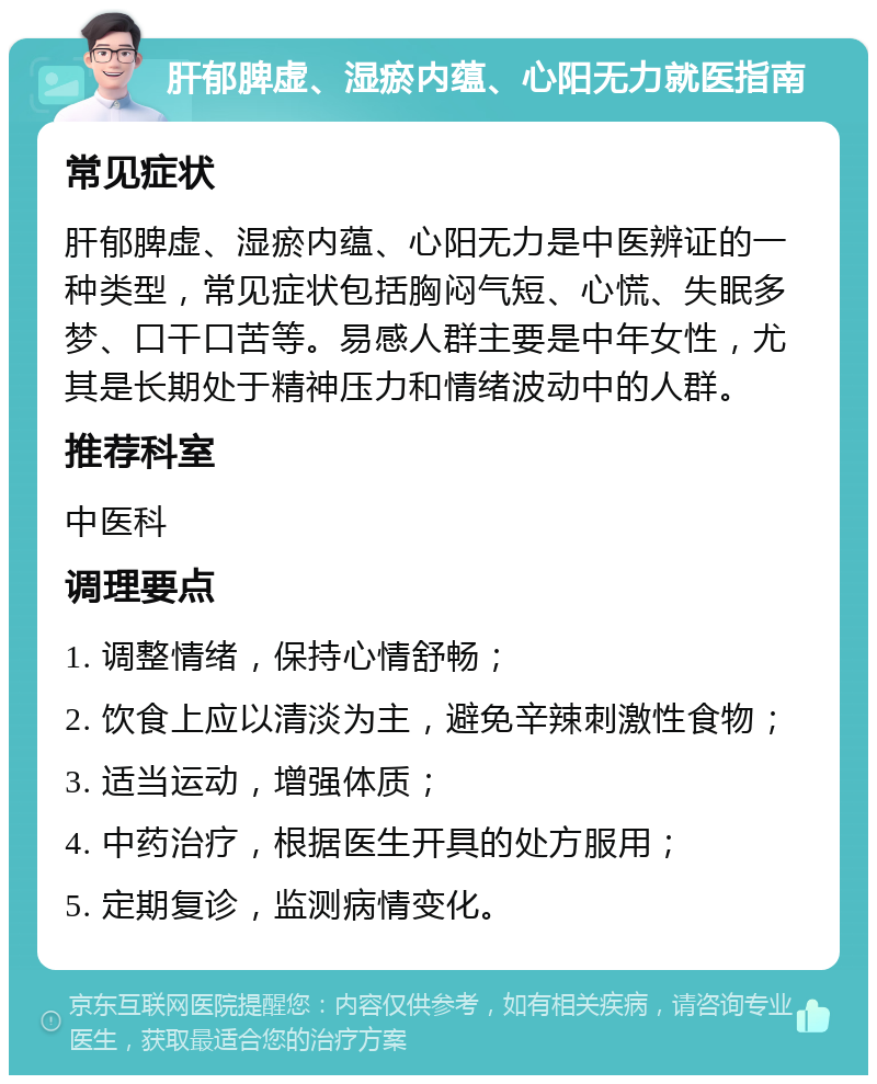 肝郁脾虚、湿瘀内蕴、心阳无力就医指南 常见症状 肝郁脾虚、湿瘀内蕴、心阳无力是中医辨证的一种类型，常见症状包括胸闷气短、心慌、失眠多梦、口干口苦等。易感人群主要是中年女性，尤其是长期处于精神压力和情绪波动中的人群。 推荐科室 中医科 调理要点 1. 调整情绪，保持心情舒畅； 2. 饮食上应以清淡为主，避免辛辣刺激性食物； 3. 适当运动，增强体质； 4. 中药治疗，根据医生开具的处方服用； 5. 定期复诊，监测病情变化。