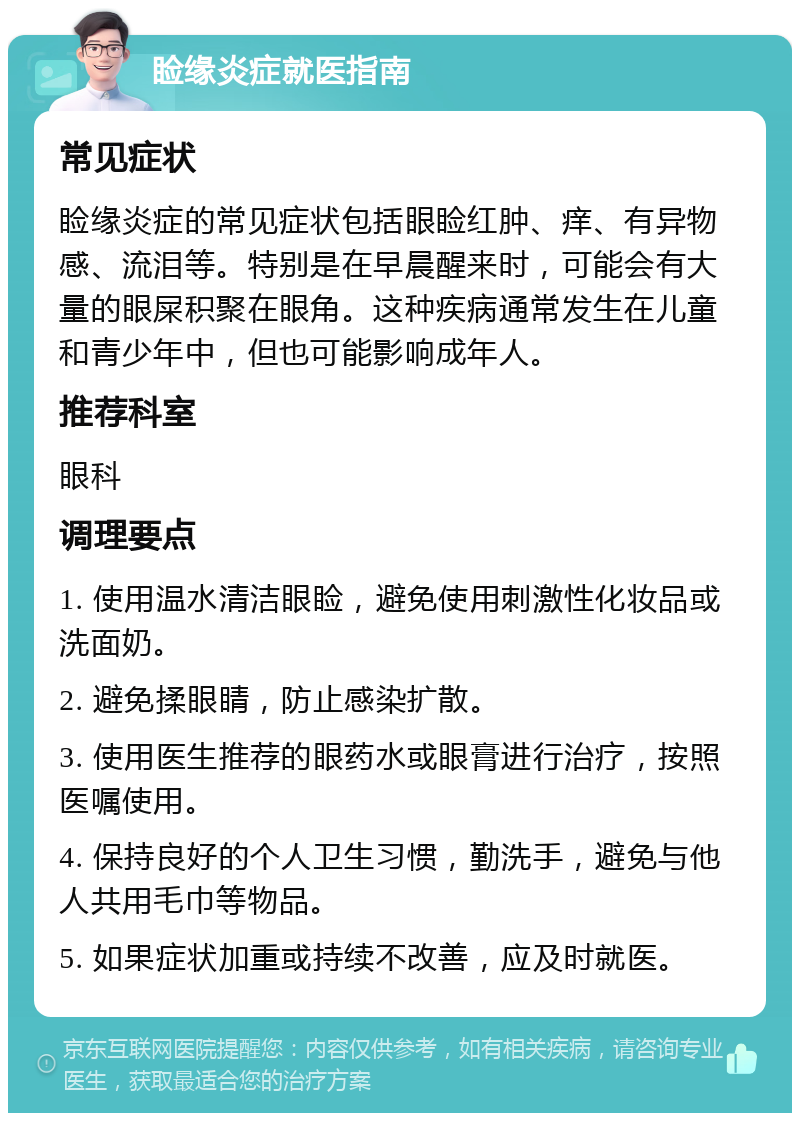 睑缘炎症就医指南 常见症状 睑缘炎症的常见症状包括眼睑红肿、痒、有异物感、流泪等。特别是在早晨醒来时，可能会有大量的眼屎积聚在眼角。这种疾病通常发生在儿童和青少年中，但也可能影响成年人。 推荐科室 眼科 调理要点 1. 使用温水清洁眼睑，避免使用刺激性化妆品或洗面奶。 2. 避免揉眼睛，防止感染扩散。 3. 使用医生推荐的眼药水或眼膏进行治疗，按照医嘱使用。 4. 保持良好的个人卫生习惯，勤洗手，避免与他人共用毛巾等物品。 5. 如果症状加重或持续不改善，应及时就医。