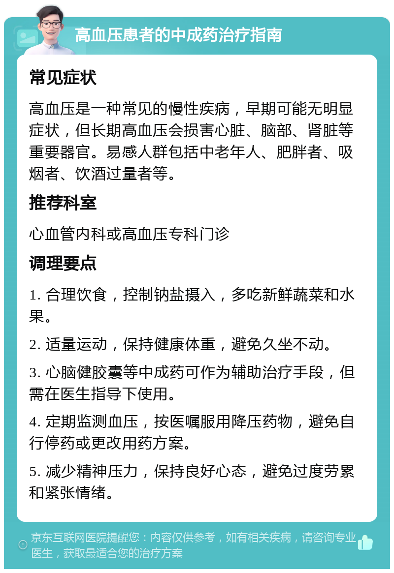 高血压患者的中成药治疗指南 常见症状 高血压是一种常见的慢性疾病，早期可能无明显症状，但长期高血压会损害心脏、脑部、肾脏等重要器官。易感人群包括中老年人、肥胖者、吸烟者、饮酒过量者等。 推荐科室 心血管内科或高血压专科门诊 调理要点 1. 合理饮食，控制钠盐摄入，多吃新鲜蔬菜和水果。 2. 适量运动，保持健康体重，避免久坐不动。 3. 心脑健胶囊等中成药可作为辅助治疗手段，但需在医生指导下使用。 4. 定期监测血压，按医嘱服用降压药物，避免自行停药或更改用药方案。 5. 减少精神压力，保持良好心态，避免过度劳累和紧张情绪。