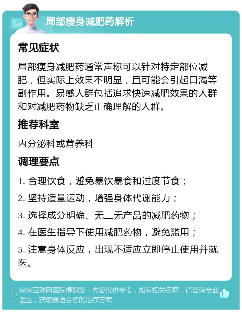 局部瘦身减肥药解析 常见症状 局部瘦身减肥药通常声称可以针对特定部位减肥，但实际上效果不明显，且可能会引起口渴等副作用。易感人群包括追求快速减肥效果的人群和对减肥药物缺乏正确理解的人群。 推荐科室 内分泌科或营养科 调理要点 1. 合理饮食，避免暴饮暴食和过度节食； 2. 坚持适量运动，增强身体代谢能力； 3. 选择成分明确、无三无产品的减肥药物； 4. 在医生指导下使用减肥药物，避免滥用； 5. 注意身体反应，出现不适应立即停止使用并就医。