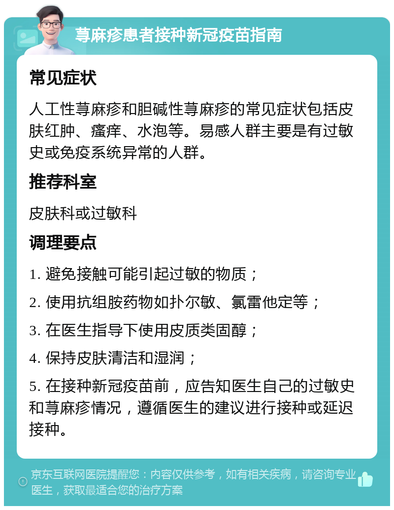 荨麻疹患者接种新冠疫苗指南 常见症状 人工性荨麻疹和胆碱性荨麻疹的常见症状包括皮肤红肿、瘙痒、水泡等。易感人群主要是有过敏史或免疫系统异常的人群。 推荐科室 皮肤科或过敏科 调理要点 1. 避免接触可能引起过敏的物质； 2. 使用抗组胺药物如扑尔敏、氯雷他定等； 3. 在医生指导下使用皮质类固醇； 4. 保持皮肤清洁和湿润； 5. 在接种新冠疫苗前，应告知医生自己的过敏史和荨麻疹情况，遵循医生的建议进行接种或延迟接种。