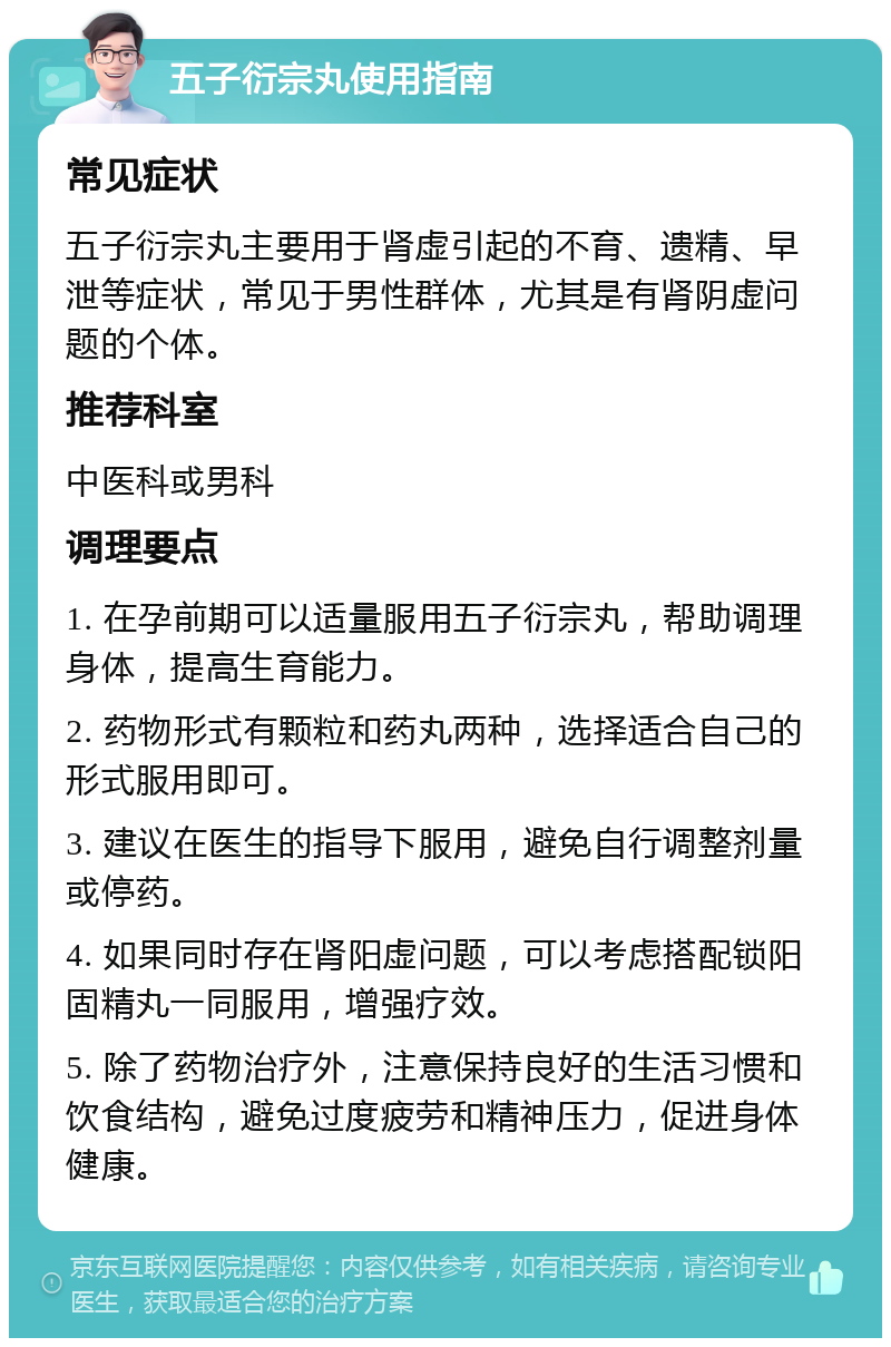 五子衍宗丸使用指南 常见症状 五子衍宗丸主要用于肾虚引起的不育、遗精、早泄等症状，常见于男性群体，尤其是有肾阴虚问题的个体。 推荐科室 中医科或男科 调理要点 1. 在孕前期可以适量服用五子衍宗丸，帮助调理身体，提高生育能力。 2. 药物形式有颗粒和药丸两种，选择适合自己的形式服用即可。 3. 建议在医生的指导下服用，避免自行调整剂量或停药。 4. 如果同时存在肾阳虚问题，可以考虑搭配锁阳固精丸一同服用，增强疗效。 5. 除了药物治疗外，注意保持良好的生活习惯和饮食结构，避免过度疲劳和精神压力，促进身体健康。