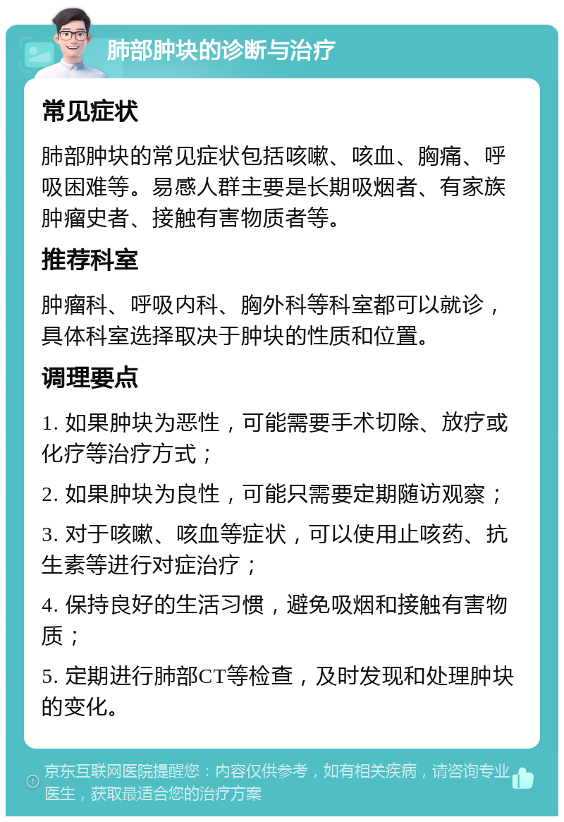 肺部肿块的诊断与治疗 常见症状 肺部肿块的常见症状包括咳嗽、咳血、胸痛、呼吸困难等。易感人群主要是长期吸烟者、有家族肿瘤史者、接触有害物质者等。 推荐科室 肿瘤科、呼吸内科、胸外科等科室都可以就诊，具体科室选择取决于肿块的性质和位置。 调理要点 1. 如果肿块为恶性，可能需要手术切除、放疗或化疗等治疗方式； 2. 如果肿块为良性，可能只需要定期随访观察； 3. 对于咳嗽、咳血等症状，可以使用止咳药、抗生素等进行对症治疗； 4. 保持良好的生活习惯，避免吸烟和接触有害物质； 5. 定期进行肺部CT等检查，及时发现和处理肿块的变化。