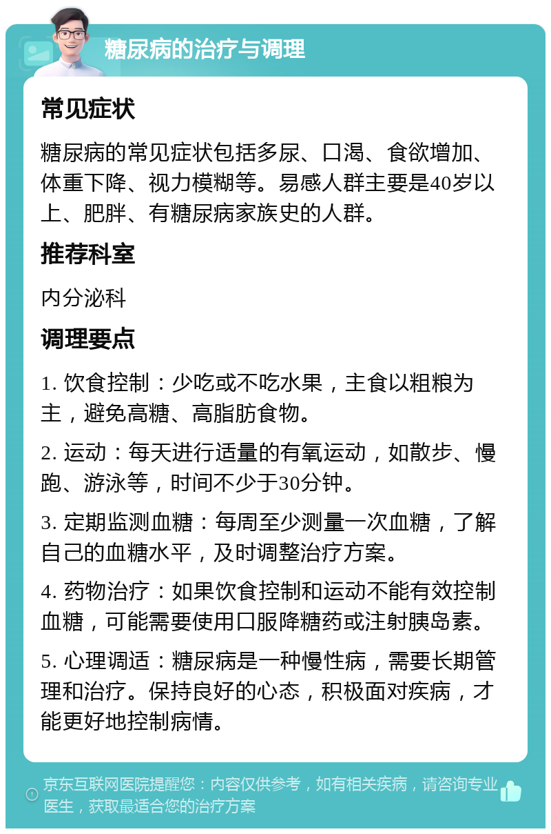 糖尿病的治疗与调理 常见症状 糖尿病的常见症状包括多尿、口渴、食欲增加、体重下降、视力模糊等。易感人群主要是40岁以上、肥胖、有糖尿病家族史的人群。 推荐科室 内分泌科 调理要点 1. 饮食控制：少吃或不吃水果，主食以粗粮为主，避免高糖、高脂肪食物。 2. 运动：每天进行适量的有氧运动，如散步、慢跑、游泳等，时间不少于30分钟。 3. 定期监测血糖：每周至少测量一次血糖，了解自己的血糖水平，及时调整治疗方案。 4. 药物治疗：如果饮食控制和运动不能有效控制血糖，可能需要使用口服降糖药或注射胰岛素。 5. 心理调适：糖尿病是一种慢性病，需要长期管理和治疗。保持良好的心态，积极面对疾病，才能更好地控制病情。