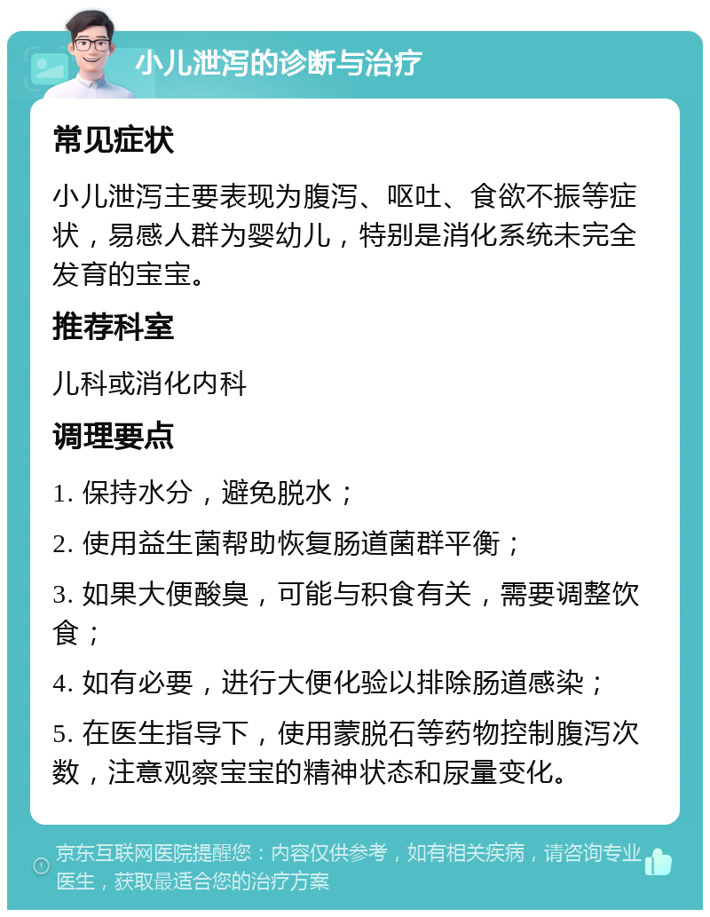 小儿泄泻的诊断与治疗 常见症状 小儿泄泻主要表现为腹泻、呕吐、食欲不振等症状，易感人群为婴幼儿，特别是消化系统未完全发育的宝宝。 推荐科室 儿科或消化内科 调理要点 1. 保持水分，避免脱水； 2. 使用益生菌帮助恢复肠道菌群平衡； 3. 如果大便酸臭，可能与积食有关，需要调整饮食； 4. 如有必要，进行大便化验以排除肠道感染； 5. 在医生指导下，使用蒙脱石等药物控制腹泻次数，注意观察宝宝的精神状态和尿量变化。