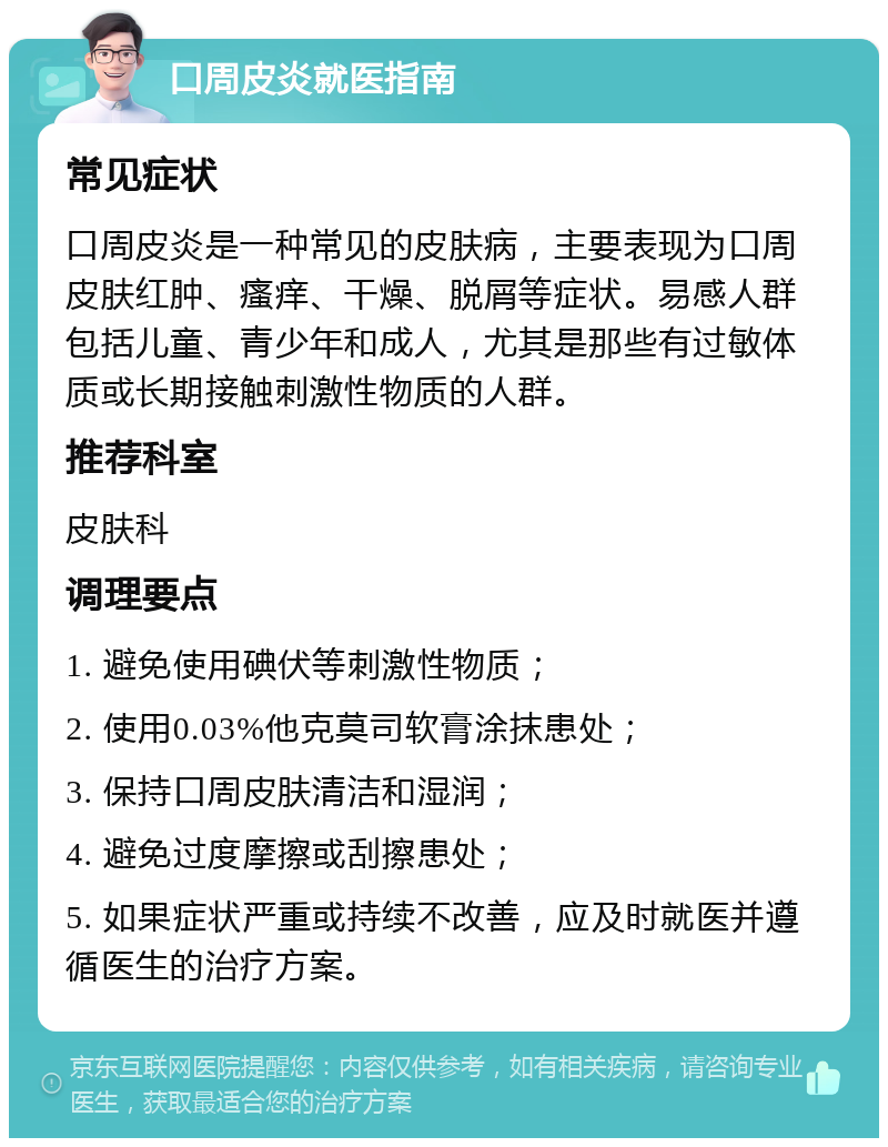 口周皮炎就医指南 常见症状 口周皮炎是一种常见的皮肤病，主要表现为口周皮肤红肿、瘙痒、干燥、脱屑等症状。易感人群包括儿童、青少年和成人，尤其是那些有过敏体质或长期接触刺激性物质的人群。 推荐科室 皮肤科 调理要点 1. 避免使用碘伏等刺激性物质； 2. 使用0.03%他克莫司软膏涂抹患处； 3. 保持口周皮肤清洁和湿润； 4. 避免过度摩擦或刮擦患处； 5. 如果症状严重或持续不改善，应及时就医并遵循医生的治疗方案。