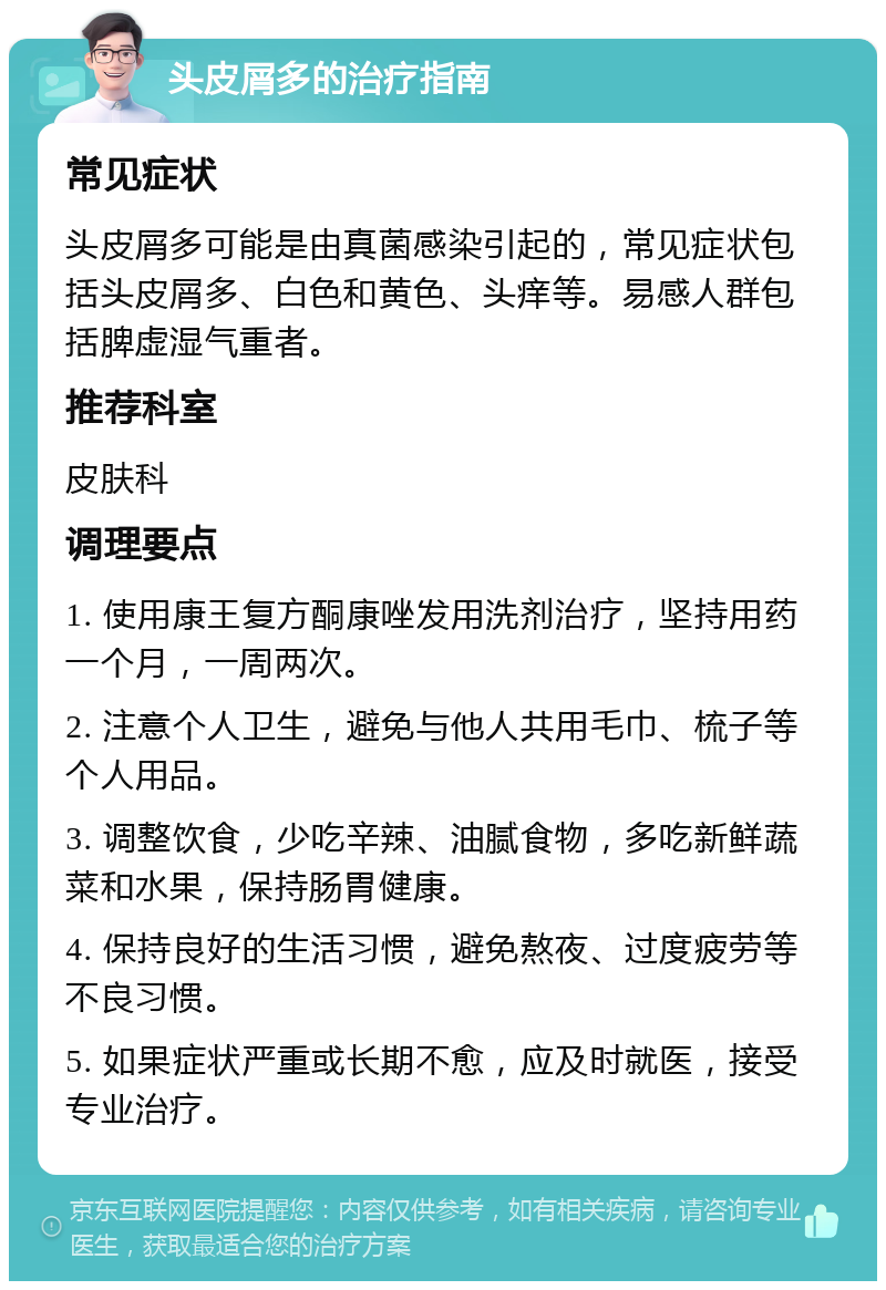 头皮屑多的治疗指南 常见症状 头皮屑多可能是由真菌感染引起的，常见症状包括头皮屑多、白色和黄色、头痒等。易感人群包括脾虚湿气重者。 推荐科室 皮肤科 调理要点 1. 使用康王复方酮康唑发用洗剂治疗，坚持用药一个月，一周两次。 2. 注意个人卫生，避免与他人共用毛巾、梳子等个人用品。 3. 调整饮食，少吃辛辣、油腻食物，多吃新鲜蔬菜和水果，保持肠胃健康。 4. 保持良好的生活习惯，避免熬夜、过度疲劳等不良习惯。 5. 如果症状严重或长期不愈，应及时就医，接受专业治疗。