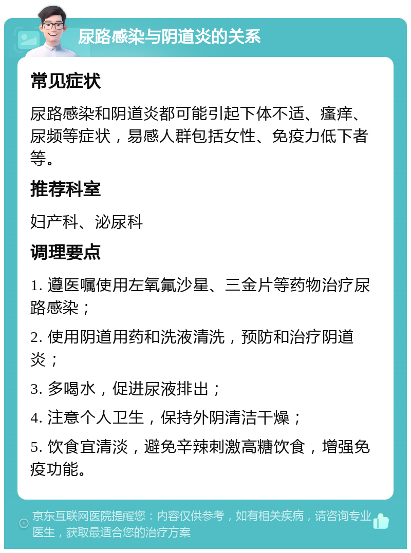 尿路感染与阴道炎的关系 常见症状 尿路感染和阴道炎都可能引起下体不适、瘙痒、尿频等症状，易感人群包括女性、免疫力低下者等。 推荐科室 妇产科、泌尿科 调理要点 1. 遵医嘱使用左氧氟沙星、三金片等药物治疗尿路感染； 2. 使用阴道用药和洗液清洗，预防和治疗阴道炎； 3. 多喝水，促进尿液排出； 4. 注意个人卫生，保持外阴清洁干燥； 5. 饮食宜清淡，避免辛辣刺激高糖饮食，增强免疫功能。