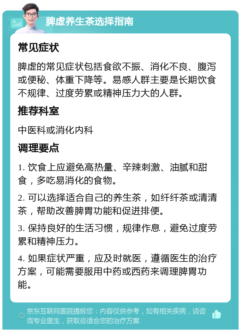 脾虚养生茶选择指南 常见症状 脾虚的常见症状包括食欲不振、消化不良、腹泻或便秘、体重下降等。易感人群主要是长期饮食不规律、过度劳累或精神压力大的人群。 推荐科室 中医科或消化内科 调理要点 1. 饮食上应避免高热量、辛辣刺激、油腻和甜食，多吃易消化的食物。 2. 可以选择适合自己的养生茶，如纤纤茶或清清茶，帮助改善脾胃功能和促进排便。 3. 保持良好的生活习惯，规律作息，避免过度劳累和精神压力。 4. 如果症状严重，应及时就医，遵循医生的治疗方案，可能需要服用中药或西药来调理脾胃功能。