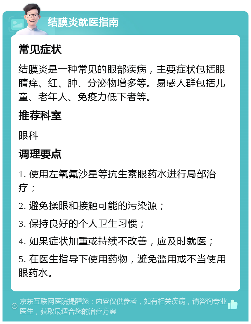 结膜炎就医指南 常见症状 结膜炎是一种常见的眼部疾病，主要症状包括眼睛痒、红、肿、分泌物增多等。易感人群包括儿童、老年人、免疫力低下者等。 推荐科室 眼科 调理要点 1. 使用左氧氟沙星等抗生素眼药水进行局部治疗； 2. 避免揉眼和接触可能的污染源； 3. 保持良好的个人卫生习惯； 4. 如果症状加重或持续不改善，应及时就医； 5. 在医生指导下使用药物，避免滥用或不当使用眼药水。