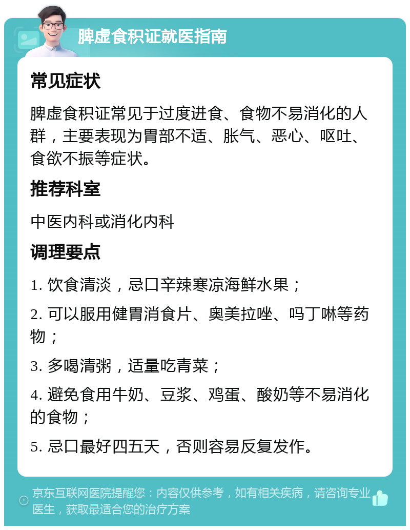 脾虚食积证就医指南 常见症状 脾虚食积证常见于过度进食、食物不易消化的人群，主要表现为胃部不适、胀气、恶心、呕吐、食欲不振等症状。 推荐科室 中医内科或消化内科 调理要点 1. 饮食清淡，忌口辛辣寒凉海鲜水果； 2. 可以服用健胃消食片、奥美拉唑、吗丁啉等药物； 3. 多喝清粥，适量吃青菜； 4. 避免食用牛奶、豆浆、鸡蛋、酸奶等不易消化的食物； 5. 忌口最好四五天，否则容易反复发作。