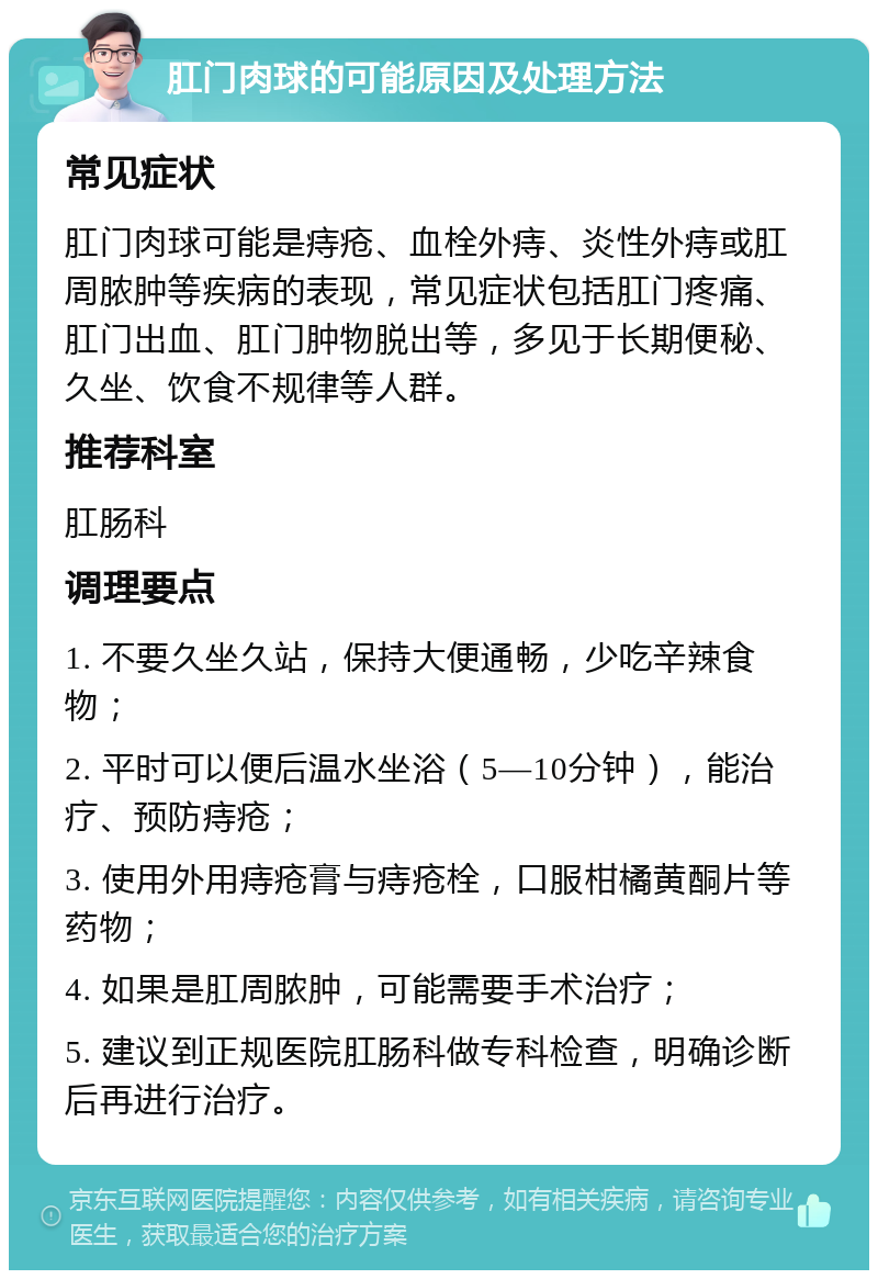 肛门肉球的可能原因及处理方法 常见症状 肛门肉球可能是痔疮、血栓外痔、炎性外痔或肛周脓肿等疾病的表现，常见症状包括肛门疼痛、肛门出血、肛门肿物脱出等，多见于长期便秘、久坐、饮食不规律等人群。 推荐科室 肛肠科 调理要点 1. 不要久坐久站，保持大便通畅，少吃辛辣食物； 2. 平时可以便后温水坐浴（5—10分钟），能治疗、预防痔疮； 3. 使用外用痔疮膏与痔疮栓，口服柑橘黄酮片等药物； 4. 如果是肛周脓肿，可能需要手术治疗； 5. 建议到正规医院肛肠科做专科检查，明确诊断后再进行治疗。