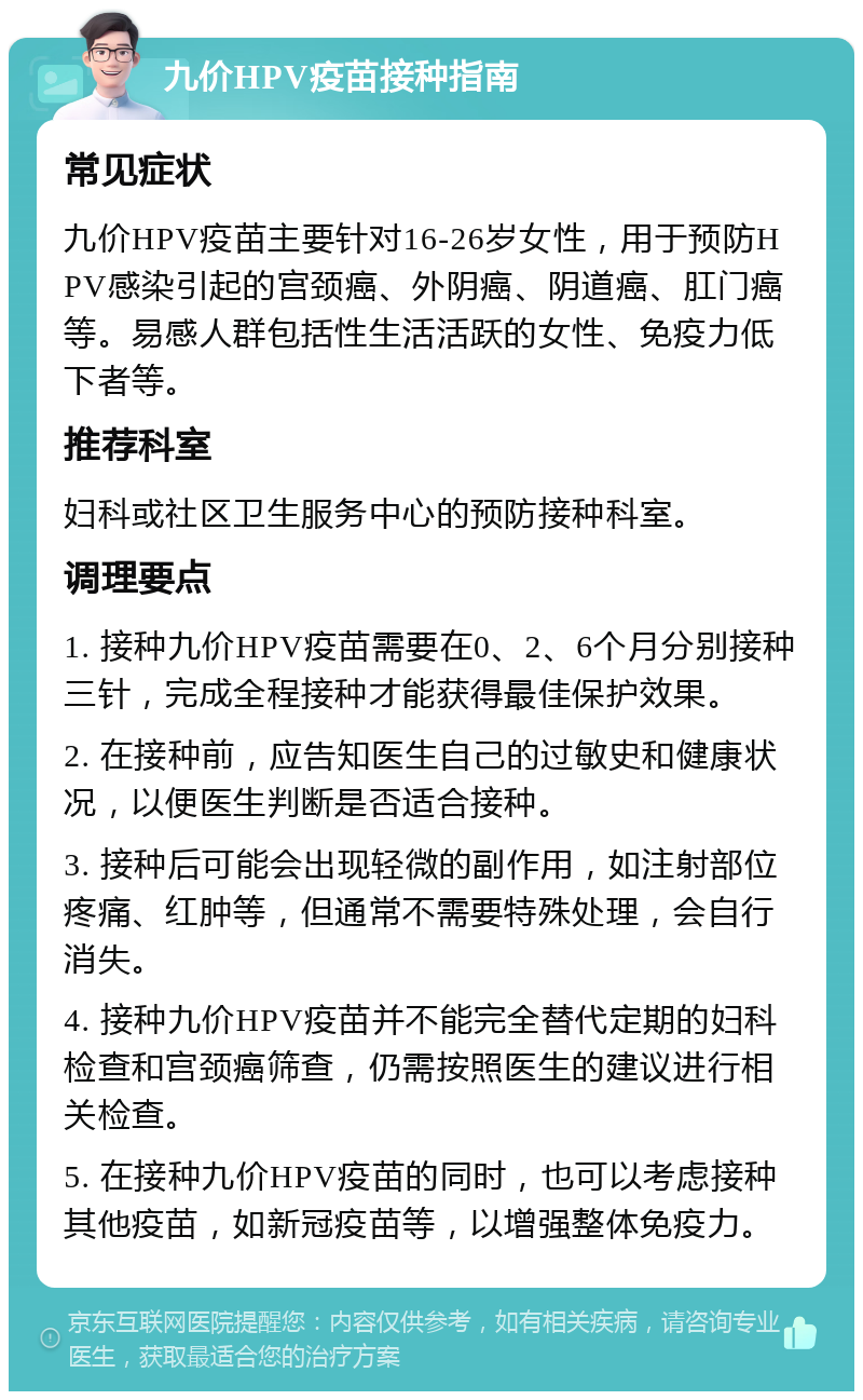 九价HPV疫苗接种指南 常见症状 九价HPV疫苗主要针对16-26岁女性，用于预防HPV感染引起的宫颈癌、外阴癌、阴道癌、肛门癌等。易感人群包括性生活活跃的女性、免疫力低下者等。 推荐科室 妇科或社区卫生服务中心的预防接种科室。 调理要点 1. 接种九价HPV疫苗需要在0、2、6个月分别接种三针，完成全程接种才能获得最佳保护效果。 2. 在接种前，应告知医生自己的过敏史和健康状况，以便医生判断是否适合接种。 3. 接种后可能会出现轻微的副作用，如注射部位疼痛、红肿等，但通常不需要特殊处理，会自行消失。 4. 接种九价HPV疫苗并不能完全替代定期的妇科检查和宫颈癌筛查，仍需按照医生的建议进行相关检查。 5. 在接种九价HPV疫苗的同时，也可以考虑接种其他疫苗，如新冠疫苗等，以增强整体免疫力。