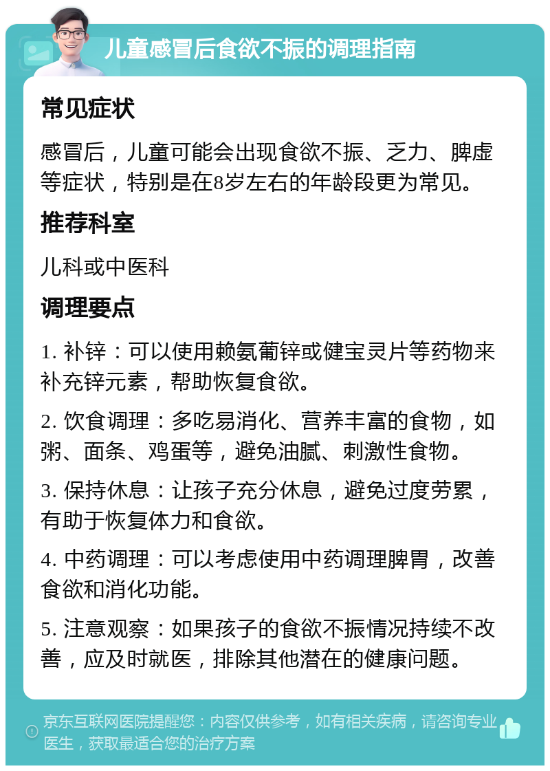 儿童感冒后食欲不振的调理指南 常见症状 感冒后，儿童可能会出现食欲不振、乏力、脾虚等症状，特别是在8岁左右的年龄段更为常见。 推荐科室 儿科或中医科 调理要点 1. 补锌：可以使用赖氨葡锌或健宝灵片等药物来补充锌元素，帮助恢复食欲。 2. 饮食调理：多吃易消化、营养丰富的食物，如粥、面条、鸡蛋等，避免油腻、刺激性食物。 3. 保持休息：让孩子充分休息，避免过度劳累，有助于恢复体力和食欲。 4. 中药调理：可以考虑使用中药调理脾胃，改善食欲和消化功能。 5. 注意观察：如果孩子的食欲不振情况持续不改善，应及时就医，排除其他潜在的健康问题。