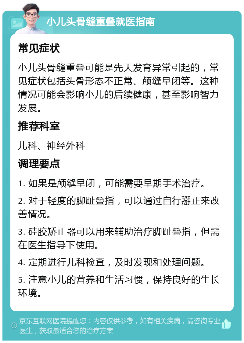 小儿头骨缝重叠就医指南 常见症状 小儿头骨缝重叠可能是先天发育异常引起的，常见症状包括头骨形态不正常、颅缝早闭等。这种情况可能会影响小儿的后续健康，甚至影响智力发展。 推荐科室 儿科、神经外科 调理要点 1. 如果是颅缝早闭，可能需要早期手术治疗。 2. 对于轻度的脚趾叠指，可以通过自行掰正来改善情况。 3. 硅胶矫正器可以用来辅助治疗脚趾叠指，但需在医生指导下使用。 4. 定期进行儿科检查，及时发现和处理问题。 5. 注意小儿的营养和生活习惯，保持良好的生长环境。