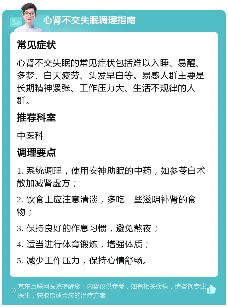 心肾不交失眠调理指南 常见症状 心肾不交失眠的常见症状包括难以入睡、易醒、多梦、白天疲劳、头发早白等。易感人群主要是长期精神紧张、工作压力大、生活不规律的人群。 推荐科室 中医科 调理要点 1. 系统调理，使用安神助眠的中药，如参苓白术散加减肾虚方； 2. 饮食上应注意清淡，多吃一些滋阴补肾的食物； 3. 保持良好的作息习惯，避免熬夜； 4. 适当进行体育锻炼，增强体质； 5. 减少工作压力，保持心情舒畅。