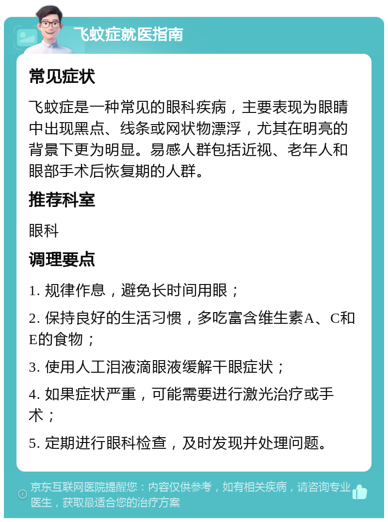 飞蚊症就医指南 常见症状 飞蚊症是一种常见的眼科疾病，主要表现为眼睛中出现黑点、线条或网状物漂浮，尤其在明亮的背景下更为明显。易感人群包括近视、老年人和眼部手术后恢复期的人群。 推荐科室 眼科 调理要点 1. 规律作息，避免长时间用眼； 2. 保持良好的生活习惯，多吃富含维生素A、C和E的食物； 3. 使用人工泪液滴眼液缓解干眼症状； 4. 如果症状严重，可能需要进行激光治疗或手术； 5. 定期进行眼科检查，及时发现并处理问题。