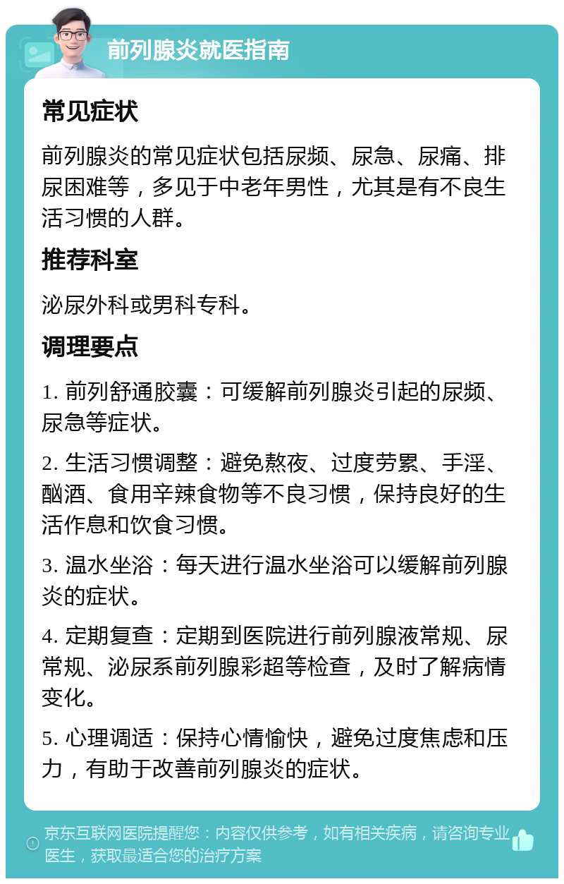 前列腺炎就医指南 常见症状 前列腺炎的常见症状包括尿频、尿急、尿痛、排尿困难等，多见于中老年男性，尤其是有不良生活习惯的人群。 推荐科室 泌尿外科或男科专科。 调理要点 1. 前列舒通胶囊：可缓解前列腺炎引起的尿频、尿急等症状。 2. 生活习惯调整：避免熬夜、过度劳累、手淫、酗酒、食用辛辣食物等不良习惯，保持良好的生活作息和饮食习惯。 3. 温水坐浴：每天进行温水坐浴可以缓解前列腺炎的症状。 4. 定期复查：定期到医院进行前列腺液常规、尿常规、泌尿系前列腺彩超等检查，及时了解病情变化。 5. 心理调适：保持心情愉快，避免过度焦虑和压力，有助于改善前列腺炎的症状。