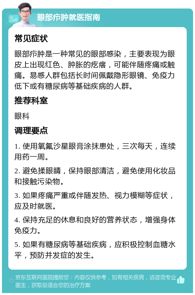 眼部疖肿就医指南 常见症状 眼部疖肿是一种常见的眼部感染，主要表现为眼皮上出现红色、肿胀的疙瘩，可能伴随疼痛或触痛。易感人群包括长时间佩戴隐形眼镜、免疫力低下或有糖尿病等基础疾病的人群。 推荐科室 眼科 调理要点 1. 使用氧氟沙星眼膏涂抹患处，三次每天，连续用药一周。 2. 避免揉眼睛，保持眼部清洁，避免使用化妆品和接触污染物。 3. 如果疼痛严重或伴随发热、视力模糊等症状，应及时就医。 4. 保持充足的休息和良好的营养状态，增强身体免疫力。 5. 如果有糖尿病等基础疾病，应积极控制血糖水平，预防并发症的发生。