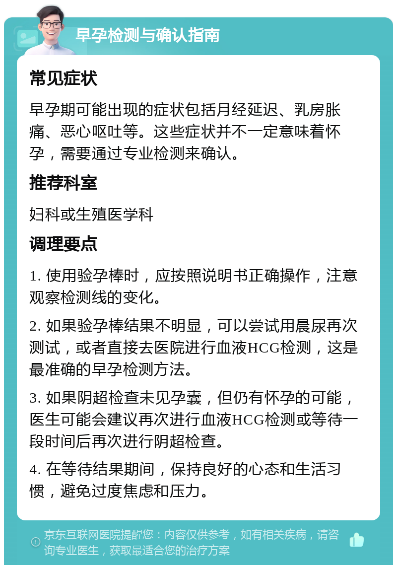 早孕检测与确认指南 常见症状 早孕期可能出现的症状包括月经延迟、乳房胀痛、恶心呕吐等。这些症状并不一定意味着怀孕，需要通过专业检测来确认。 推荐科室 妇科或生殖医学科 调理要点 1. 使用验孕棒时，应按照说明书正确操作，注意观察检测线的变化。 2. 如果验孕棒结果不明显，可以尝试用晨尿再次测试，或者直接去医院进行血液HCG检测，这是最准确的早孕检测方法。 3. 如果阴超检查未见孕囊，但仍有怀孕的可能，医生可能会建议再次进行血液HCG检测或等待一段时间后再次进行阴超检查。 4. 在等待结果期间，保持良好的心态和生活习惯，避免过度焦虑和压力。