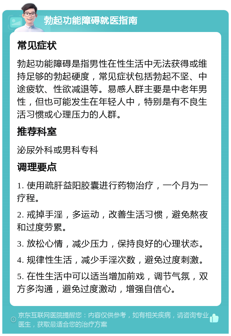 勃起功能障碍就医指南 常见症状 勃起功能障碍是指男性在性生活中无法获得或维持足够的勃起硬度，常见症状包括勃起不坚、中途疲软、性欲减退等。易感人群主要是中老年男性，但也可能发生在年轻人中，特别是有不良生活习惯或心理压力的人群。 推荐科室 泌尿外科或男科专科 调理要点 1. 使用疏肝益阳胶囊进行药物治疗，一个月为一疗程。 2. 戒掉手淫，多运动，改善生活习惯，避免熬夜和过度劳累。 3. 放松心情，减少压力，保持良好的心理状态。 4. 规律性生活，减少手淫次数，避免过度刺激。 5. 在性生活中可以适当增加前戏，调节气氛，双方多沟通，避免过度激动，增强自信心。