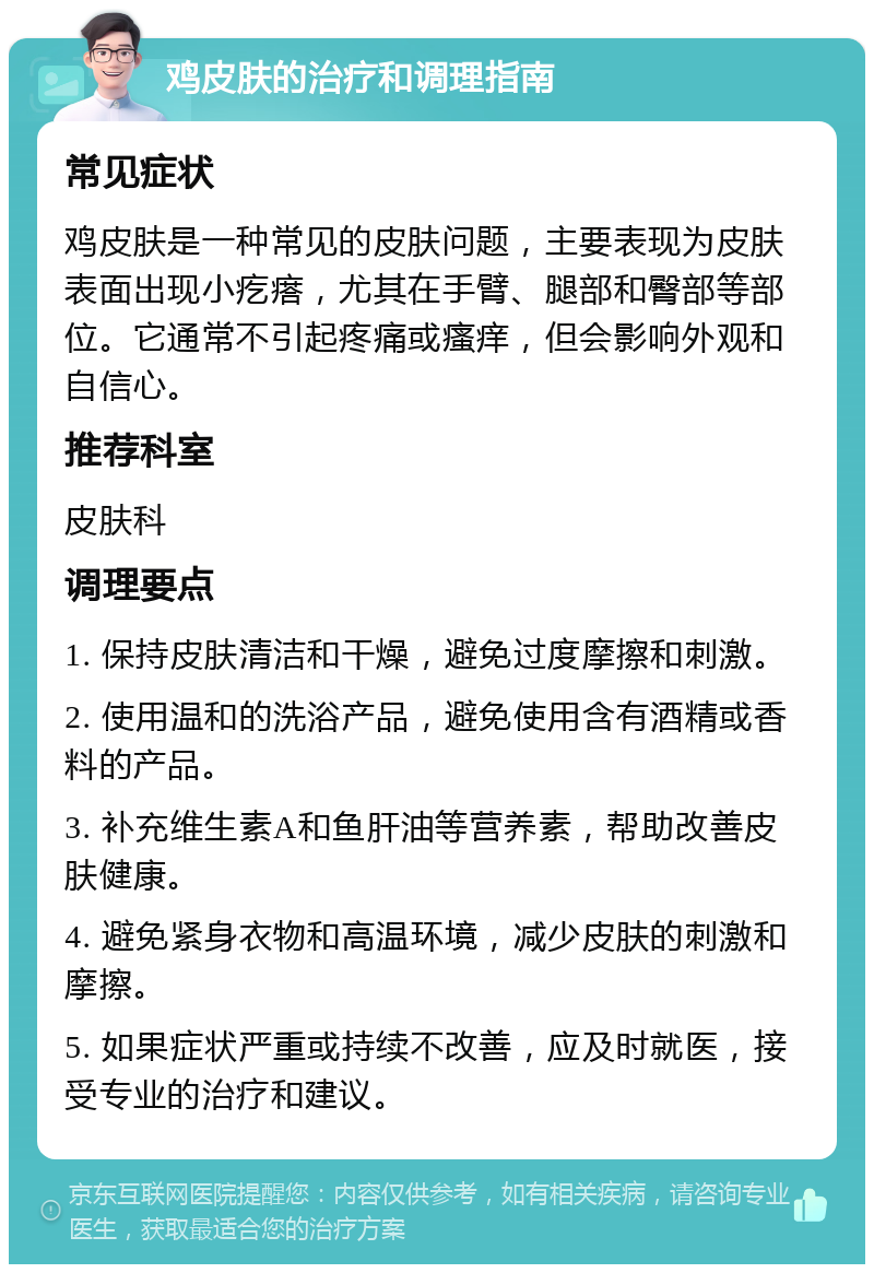 鸡皮肤的治疗和调理指南 常见症状 鸡皮肤是一种常见的皮肤问题，主要表现为皮肤表面出现小疙瘩，尤其在手臂、腿部和臀部等部位。它通常不引起疼痛或瘙痒，但会影响外观和自信心。 推荐科室 皮肤科 调理要点 1. 保持皮肤清洁和干燥，避免过度摩擦和刺激。 2. 使用温和的洗浴产品，避免使用含有酒精或香料的产品。 3. 补充维生素A和鱼肝油等营养素，帮助改善皮肤健康。 4. 避免紧身衣物和高温环境，减少皮肤的刺激和摩擦。 5. 如果症状严重或持续不改善，应及时就医，接受专业的治疗和建议。