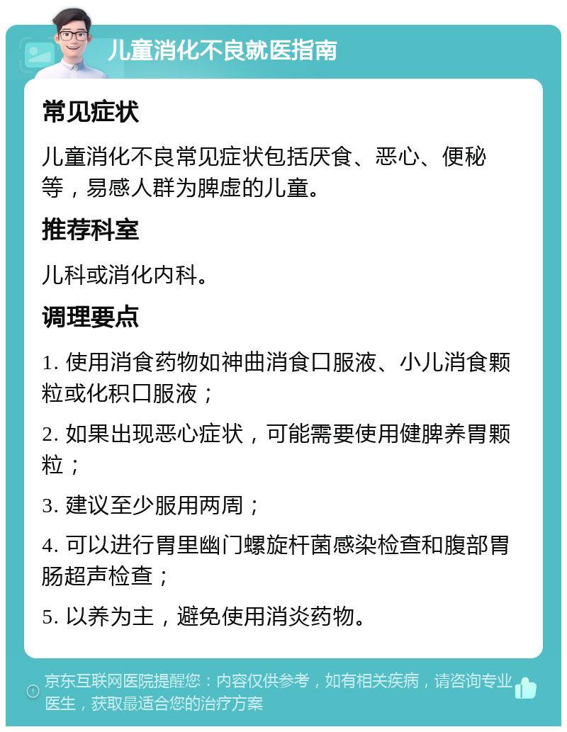 儿童消化不良就医指南 常见症状 儿童消化不良常见症状包括厌食、恶心、便秘等，易感人群为脾虚的儿童。 推荐科室 儿科或消化内科。 调理要点 1. 使用消食药物如神曲消食口服液、小儿消食颗粒或化积口服液； 2. 如果出现恶心症状，可能需要使用健脾养胃颗粒； 3. 建议至少服用两周； 4. 可以进行胃里幽门螺旋杆菌感染检查和腹部胃肠超声检查； 5. 以养为主，避免使用消炎药物。