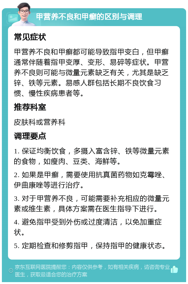 甲营养不良和甲癣的区别与调理 常见症状 甲营养不良和甲癣都可能导致指甲变白，但甲癣通常伴随着指甲变厚、变形、易碎等症状。甲营养不良则可能与微量元素缺乏有关，尤其是缺乏锌、铁等元素。易感人群包括长期不良饮食习惯、慢性疾病患者等。 推荐科室 皮肤科或营养科 调理要点 1. 保证均衡饮食，多摄入富含锌、铁等微量元素的食物，如瘦肉、豆类、海鲜等。 2. 如果是甲癣，需要使用抗真菌药物如克霉唑、伊曲康唑等进行治疗。 3. 对于甲营养不良，可能需要补充相应的微量元素或维生素，具体方案需在医生指导下进行。 4. 避免指甲受到外伤或过度清洁，以免加重症状。 5. 定期检查和修剪指甲，保持指甲的健康状态。