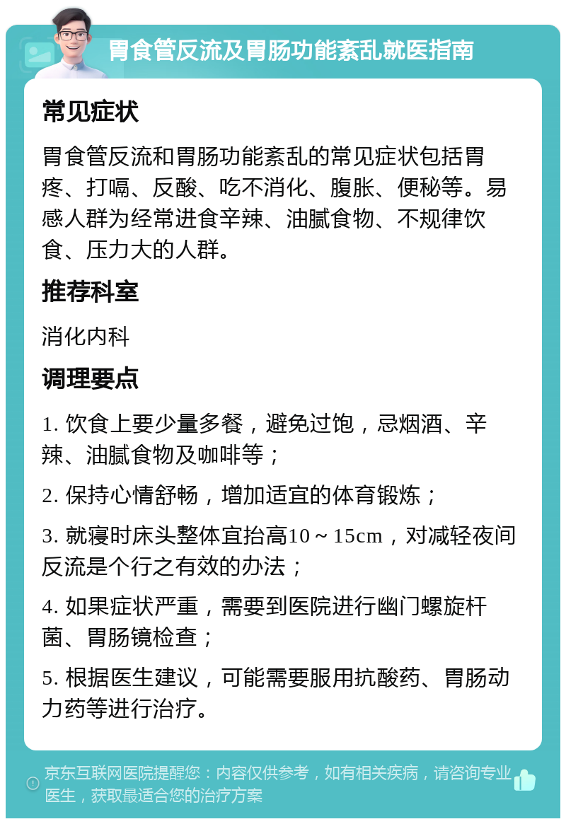 胃食管反流及胃肠功能紊乱就医指南 常见症状 胃食管反流和胃肠功能紊乱的常见症状包括胃疼、打嗝、反酸、吃不消化、腹胀、便秘等。易感人群为经常进食辛辣、油腻食物、不规律饮食、压力大的人群。 推荐科室 消化内科 调理要点 1. 饮食上要少量多餐，避免过饱，忌烟酒、辛辣、油腻食物及咖啡等； 2. 保持心情舒畅，增加适宜的体育锻炼； 3. 就寝时床头整体宜抬高10～15cm，对减轻夜间反流是个行之有效的办法； 4. 如果症状严重，需要到医院进行幽门螺旋杆菌、胃肠镜检查； 5. 根据医生建议，可能需要服用抗酸药、胃肠动力药等进行治疗。