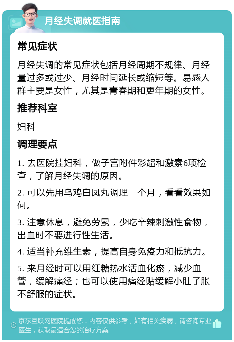 月经失调就医指南 常见症状 月经失调的常见症状包括月经周期不规律、月经量过多或过少、月经时间延长或缩短等。易感人群主要是女性，尤其是青春期和更年期的女性。 推荐科室 妇科 调理要点 1. 去医院挂妇科，做子宫附件彩超和激素6项检查，了解月经失调的原因。 2. 可以先用乌鸡白凤丸调理一个月，看看效果如何。 3. 注意休息，避免劳累，少吃辛辣刺激性食物，出血时不要进行性生活。 4. 适当补充维生素，提高自身免疫力和抵抗力。 5. 来月经时可以用红糖热水活血化瘀，减少血管，缓解痛经；也可以使用痛经贴缓解小肚子胀不舒服的症状。