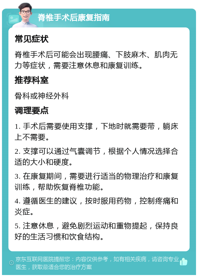 脊椎手术后康复指南 常见症状 脊椎手术后可能会出现腰痛、下肢麻木、肌肉无力等症状，需要注意休息和康复训练。 推荐科室 骨科或神经外科 调理要点 1. 手术后需要使用支撑，下地时就需要带，躺床上不需要。 2. 支撑可以通过气囊调节，根据个人情况选择合适的大小和硬度。 3. 在康复期间，需要进行适当的物理治疗和康复训练，帮助恢复脊椎功能。 4. 遵循医生的建议，按时服用药物，控制疼痛和炎症。 5. 注意休息，避免剧烈运动和重物提起，保持良好的生活习惯和饮食结构。