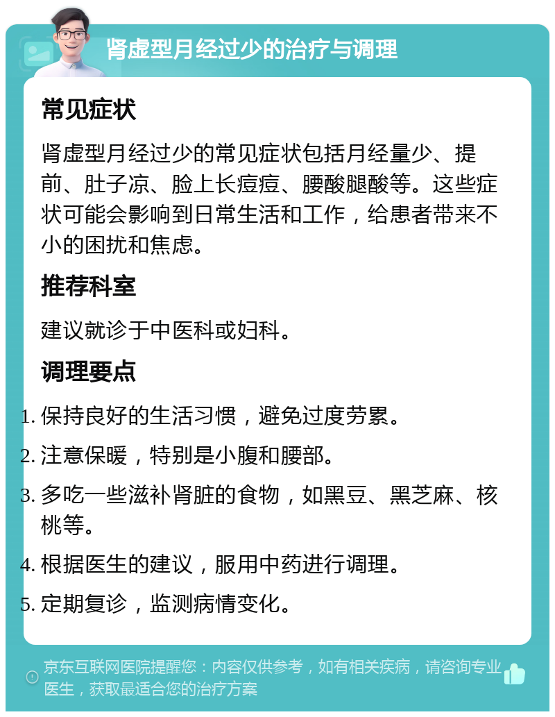 肾虚型月经过少的治疗与调理 常见症状 肾虚型月经过少的常见症状包括月经量少、提前、肚子凉、脸上长痘痘、腰酸腿酸等。这些症状可能会影响到日常生活和工作，给患者带来不小的困扰和焦虑。 推荐科室 建议就诊于中医科或妇科。 调理要点 保持良好的生活习惯，避免过度劳累。 注意保暖，特别是小腹和腰部。 多吃一些滋补肾脏的食物，如黑豆、黑芝麻、核桃等。 根据医生的建议，服用中药进行调理。 定期复诊，监测病情变化。