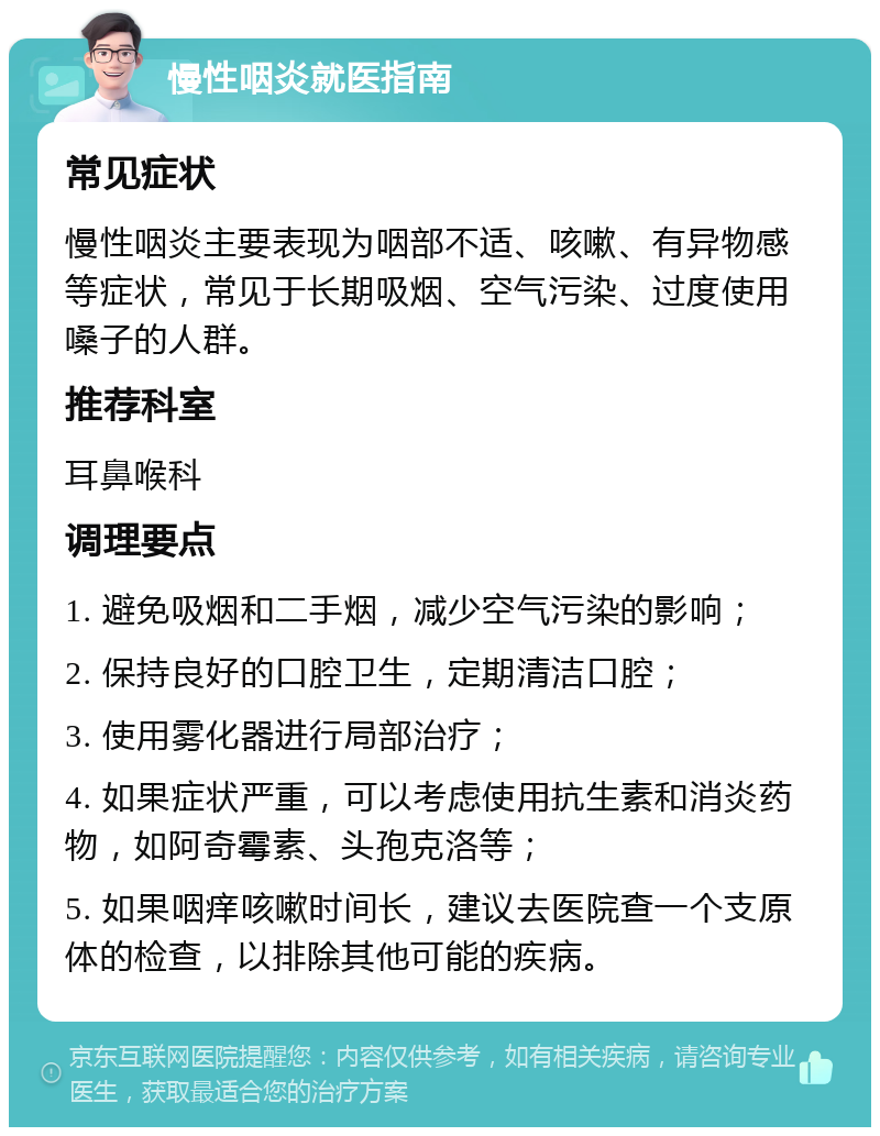 慢性咽炎就医指南 常见症状 慢性咽炎主要表现为咽部不适、咳嗽、有异物感等症状，常见于长期吸烟、空气污染、过度使用嗓子的人群。 推荐科室 耳鼻喉科 调理要点 1. 避免吸烟和二手烟，减少空气污染的影响； 2. 保持良好的口腔卫生，定期清洁口腔； 3. 使用雾化器进行局部治疗； 4. 如果症状严重，可以考虑使用抗生素和消炎药物，如阿奇霉素、头孢克洛等； 5. 如果咽痒咳嗽时间长，建议去医院查一个支原体的检查，以排除其他可能的疾病。