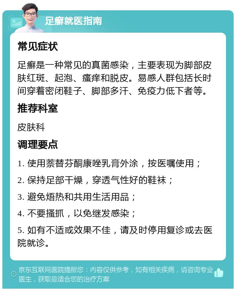 足癣就医指南 常见症状 足癣是一种常见的真菌感染，主要表现为脚部皮肤红斑、起泡、瘙痒和脱皮。易感人群包括长时间穿着密闭鞋子、脚部多汗、免疫力低下者等。 推荐科室 皮肤科 调理要点 1. 使用萘替芬酮康唑乳膏外涂，按医嘱使用； 2. 保持足部干燥，穿透气性好的鞋袜； 3. 避免焐热和共用生活用品； 4. 不要搔抓，以免继发感染； 5. 如有不适或效果不佳，请及时停用复诊或去医院就诊。