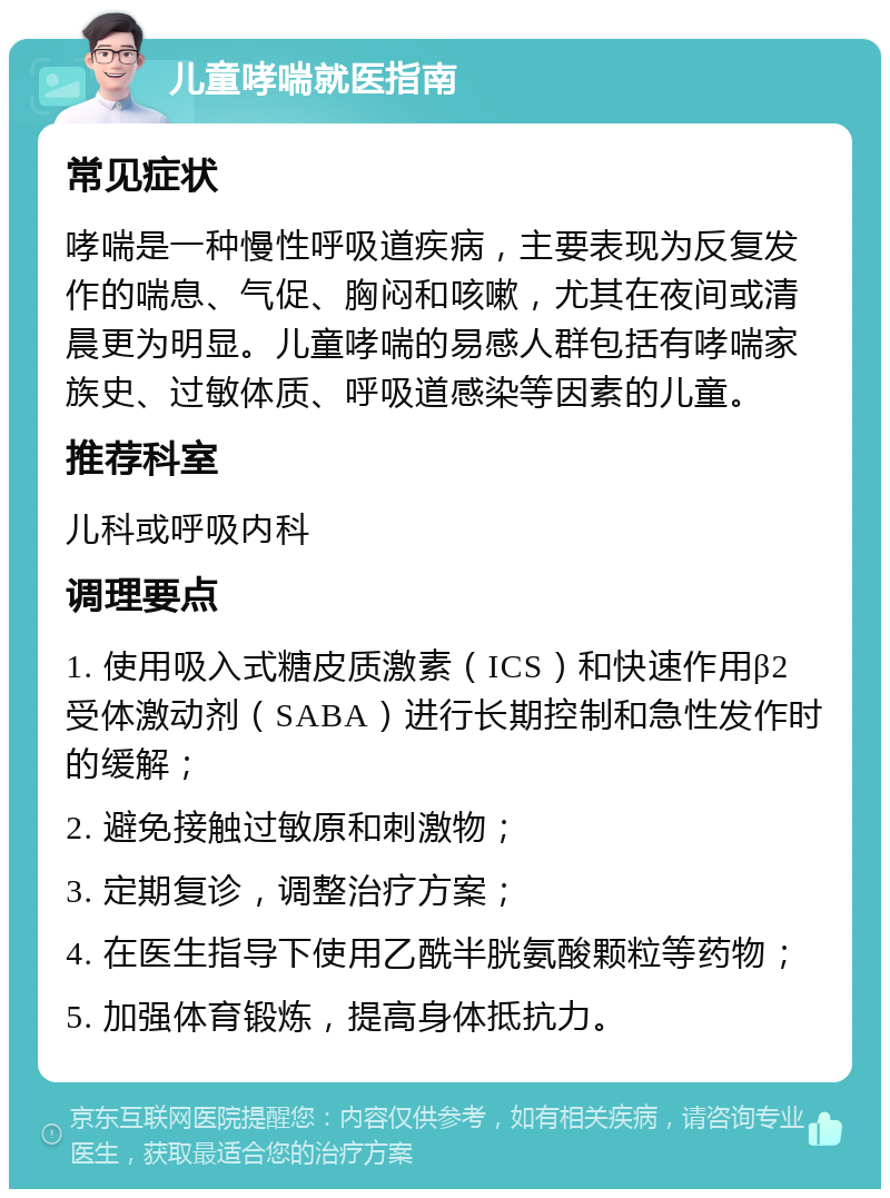 儿童哮喘就医指南 常见症状 哮喘是一种慢性呼吸道疾病，主要表现为反复发作的喘息、气促、胸闷和咳嗽，尤其在夜间或清晨更为明显。儿童哮喘的易感人群包括有哮喘家族史、过敏体质、呼吸道感染等因素的儿童。 推荐科室 儿科或呼吸内科 调理要点 1. 使用吸入式糖皮质激素（ICS）和快速作用β2受体激动剂（SABA）进行长期控制和急性发作时的缓解； 2. 避免接触过敏原和刺激物； 3. 定期复诊，调整治疗方案； 4. 在医生指导下使用乙酰半胱氨酸颗粒等药物； 5. 加强体育锻炼，提高身体抵抗力。