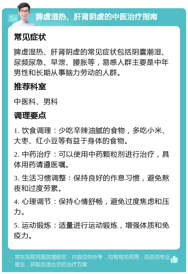 脾虚湿热、肝肾阴虚的中医治疗指南 常见症状 脾虚湿热、肝肾阴虚的常见症状包括阴囊潮湿、尿频尿急、早泄、腰胀等，易感人群主要是中年男性和长期从事脑力劳动的人群。 推荐科室 中医科、男科 调理要点 1. 饮食调理：少吃辛辣油腻的食物，多吃小米、大枣、红小豆等有益于身体的食物。 2. 中药治疗：可以使用中药颗粒剂进行治疗，具体用药请遵医嘱。 3. 生活习惯调整：保持良好的作息习惯，避免熬夜和过度劳累。 4. 心理调节：保持心情舒畅，避免过度焦虑和压力。 5. 运动锻炼：适量进行运动锻炼，增强体质和免疫力。