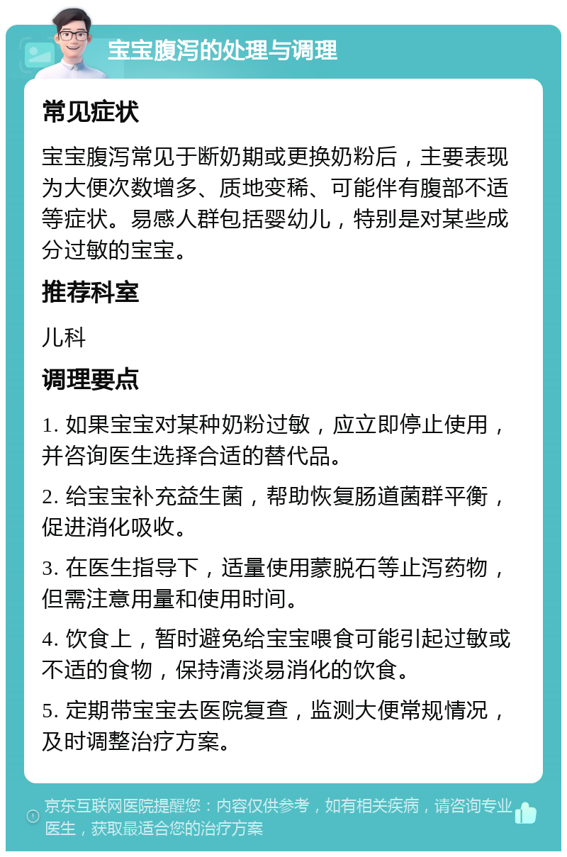 宝宝腹泻的处理与调理 常见症状 宝宝腹泻常见于断奶期或更换奶粉后，主要表现为大便次数增多、质地变稀、可能伴有腹部不适等症状。易感人群包括婴幼儿，特别是对某些成分过敏的宝宝。 推荐科室 儿科 调理要点 1. 如果宝宝对某种奶粉过敏，应立即停止使用，并咨询医生选择合适的替代品。 2. 给宝宝补充益生菌，帮助恢复肠道菌群平衡，促进消化吸收。 3. 在医生指导下，适量使用蒙脱石等止泻药物，但需注意用量和使用时间。 4. 饮食上，暂时避免给宝宝喂食可能引起过敏或不适的食物，保持清淡易消化的饮食。 5. 定期带宝宝去医院复查，监测大便常规情况，及时调整治疗方案。