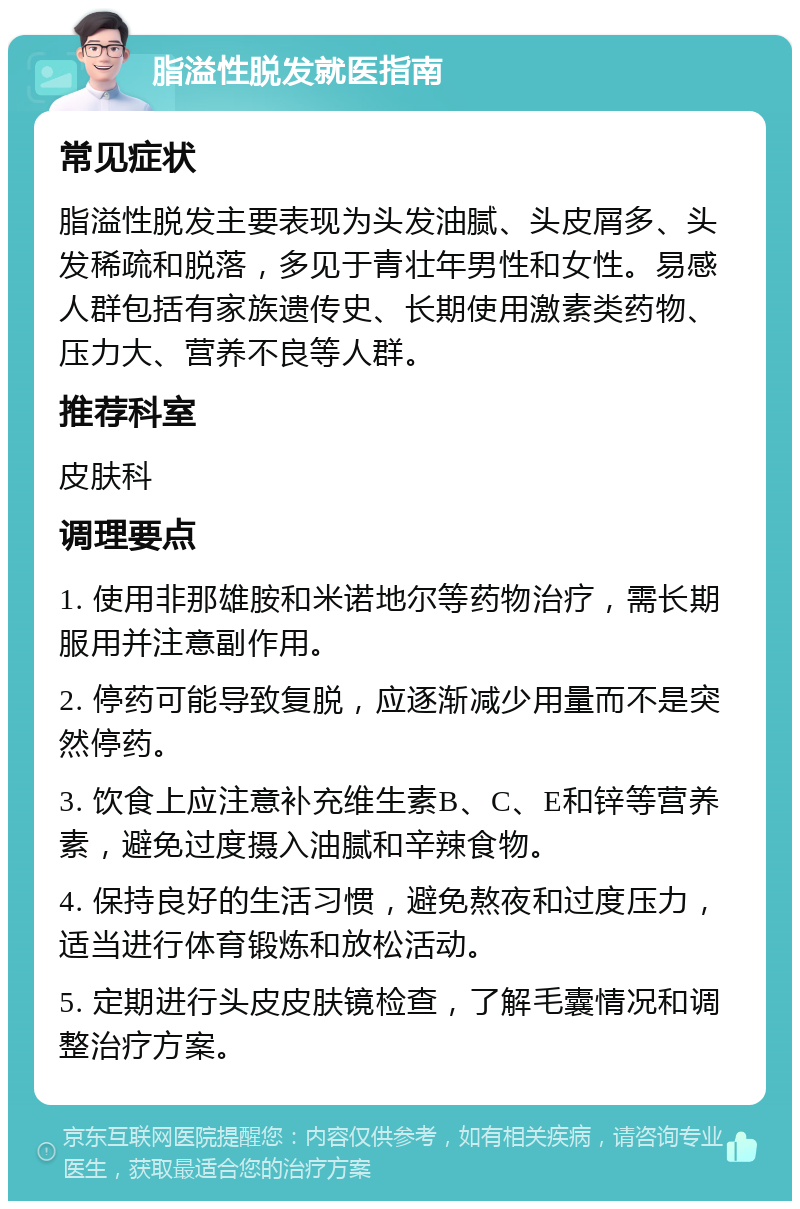 脂溢性脱发就医指南 常见症状 脂溢性脱发主要表现为头发油腻、头皮屑多、头发稀疏和脱落，多见于青壮年男性和女性。易感人群包括有家族遗传史、长期使用激素类药物、压力大、营养不良等人群。 推荐科室 皮肤科 调理要点 1. 使用非那雄胺和米诺地尔等药物治疗，需长期服用并注意副作用。 2. 停药可能导致复脱，应逐渐减少用量而不是突然停药。 3. 饮食上应注意补充维生素B、C、E和锌等营养素，避免过度摄入油腻和辛辣食物。 4. 保持良好的生活习惯，避免熬夜和过度压力，适当进行体育锻炼和放松活动。 5. 定期进行头皮皮肤镜检查，了解毛囊情况和调整治疗方案。