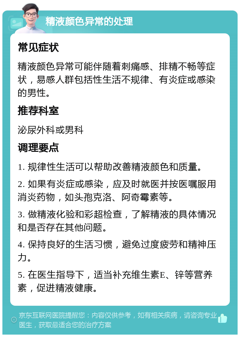 精液颜色异常的处理 常见症状 精液颜色异常可能伴随着刺痛感、排精不畅等症状，易感人群包括性生活不规律、有炎症或感染的男性。 推荐科室 泌尿外科或男科 调理要点 1. 规律性生活可以帮助改善精液颜色和质量。 2. 如果有炎症或感染，应及时就医并按医嘱服用消炎药物，如头孢克洛、阿奇霉素等。 3. 做精液化验和彩超检查，了解精液的具体情况和是否存在其他问题。 4. 保持良好的生活习惯，避免过度疲劳和精神压力。 5. 在医生指导下，适当补充维生素E、锌等营养素，促进精液健康。