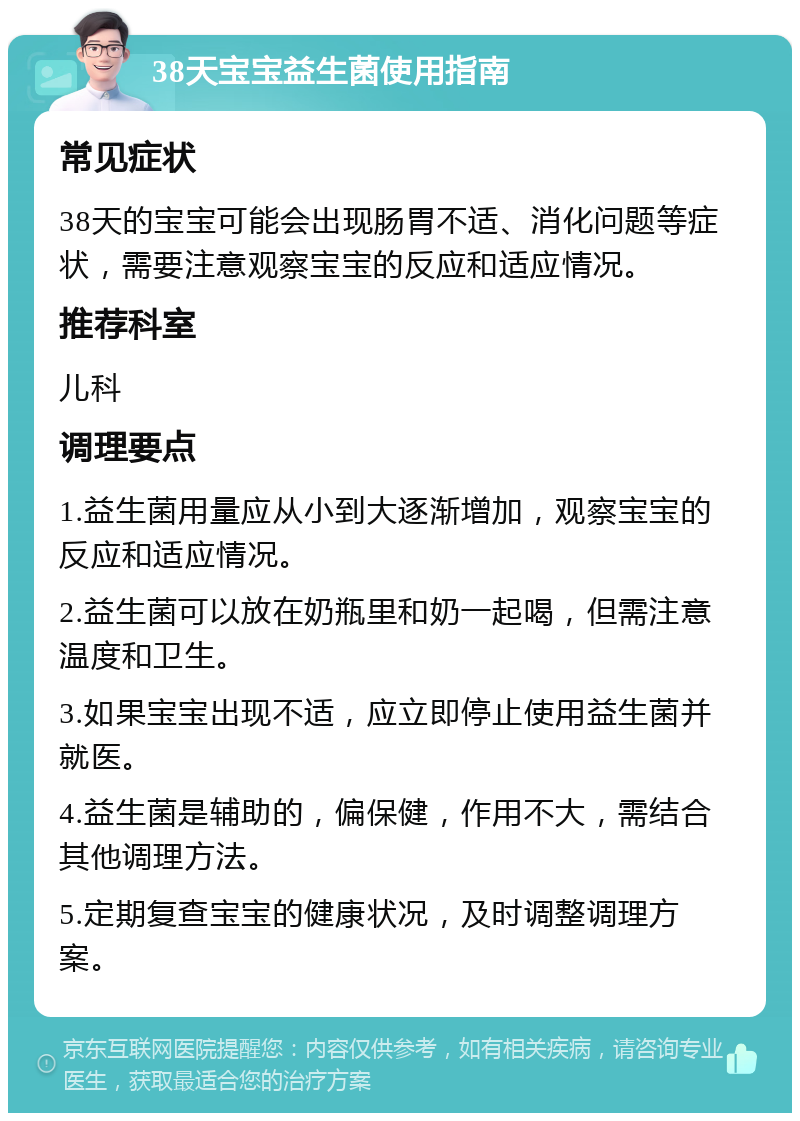 38天宝宝益生菌使用指南 常见症状 38天的宝宝可能会出现肠胃不适、消化问题等症状，需要注意观察宝宝的反应和适应情况。 推荐科室 儿科 调理要点 1.益生菌用量应从小到大逐渐增加，观察宝宝的反应和适应情况。 2.益生菌可以放在奶瓶里和奶一起喝，但需注意温度和卫生。 3.如果宝宝出现不适，应立即停止使用益生菌并就医。 4.益生菌是辅助的，偏保健，作用不大，需结合其他调理方法。 5.定期复查宝宝的健康状况，及时调整调理方案。