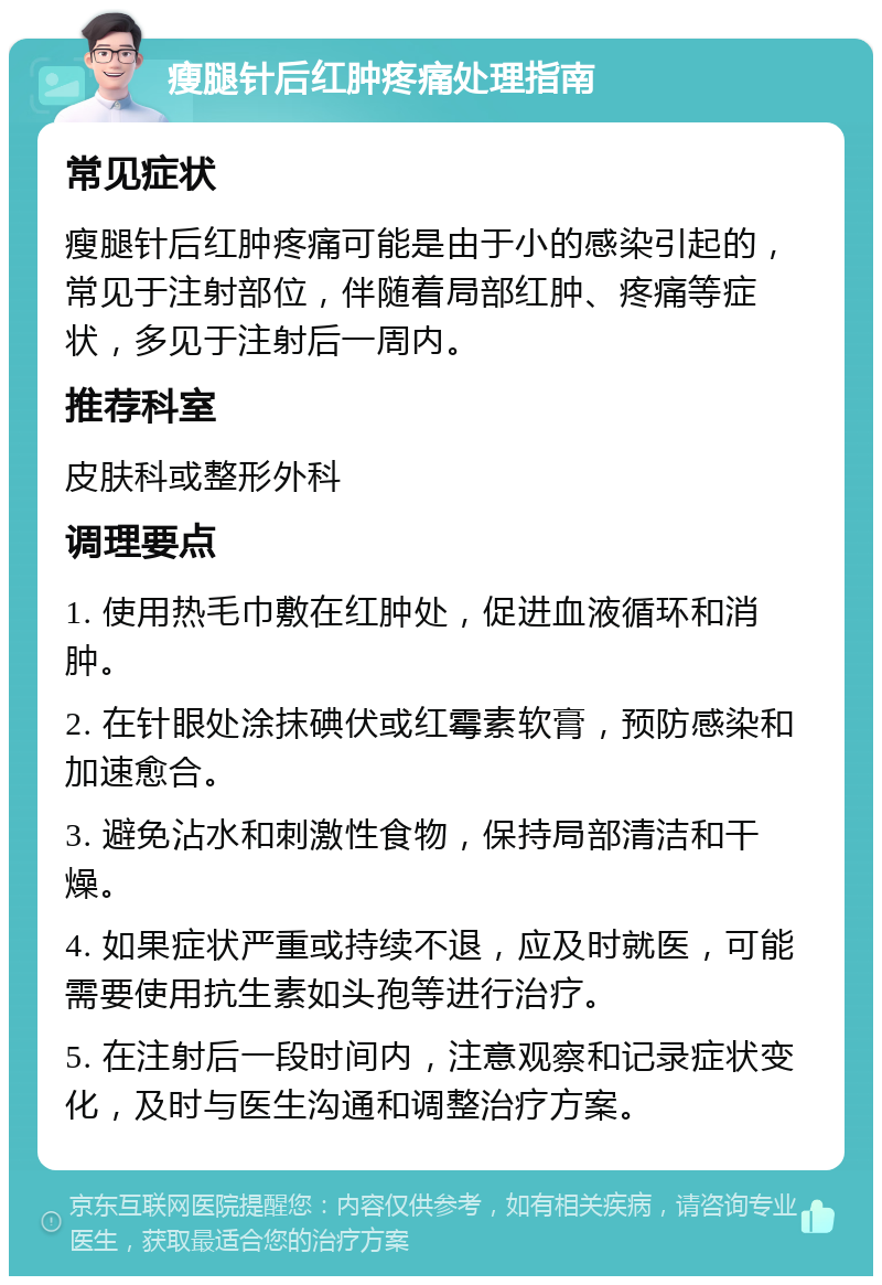 瘦腿针后红肿疼痛处理指南 常见症状 瘦腿针后红肿疼痛可能是由于小的感染引起的，常见于注射部位，伴随着局部红肿、疼痛等症状，多见于注射后一周内。 推荐科室 皮肤科或整形外科 调理要点 1. 使用热毛巾敷在红肿处，促进血液循环和消肿。 2. 在针眼处涂抹碘伏或红霉素软膏，预防感染和加速愈合。 3. 避免沾水和刺激性食物，保持局部清洁和干燥。 4. 如果症状严重或持续不退，应及时就医，可能需要使用抗生素如头孢等进行治疗。 5. 在注射后一段时间内，注意观察和记录症状变化，及时与医生沟通和调整治疗方案。