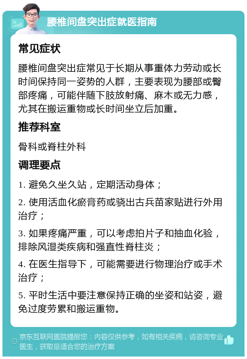 腰椎间盘突出症就医指南 常见症状 腰椎间盘突出症常见于长期从事重体力劳动或长时间保持同一姿势的人群，主要表现为腰部或臀部疼痛，可能伴随下肢放射痛、麻木或无力感，尤其在搬运重物或长时间坐立后加重。 推荐科室 骨科或脊柱外科 调理要点 1. 避免久坐久站，定期活动身体； 2. 使用活血化瘀膏药或骁出古兵苗家贴进行外用治疗； 3. 如果疼痛严重，可以考虑拍片子和抽血化验，排除风湿类疾病和强直性脊柱炎； 4. 在医生指导下，可能需要进行物理治疗或手术治疗； 5. 平时生活中要注意保持正确的坐姿和站姿，避免过度劳累和搬运重物。