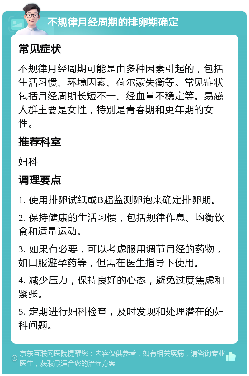 不规律月经周期的排卵期确定 常见症状 不规律月经周期可能是由多种因素引起的，包括生活习惯、环境因素、荷尔蒙失衡等。常见症状包括月经周期长短不一、经血量不稳定等。易感人群主要是女性，特别是青春期和更年期的女性。 推荐科室 妇科 调理要点 1. 使用排卵试纸或B超监测卵泡来确定排卵期。 2. 保持健康的生活习惯，包括规律作息、均衡饮食和适量运动。 3. 如果有必要，可以考虑服用调节月经的药物，如口服避孕药等，但需在医生指导下使用。 4. 减少压力，保持良好的心态，避免过度焦虑和紧张。 5. 定期进行妇科检查，及时发现和处理潜在的妇科问题。