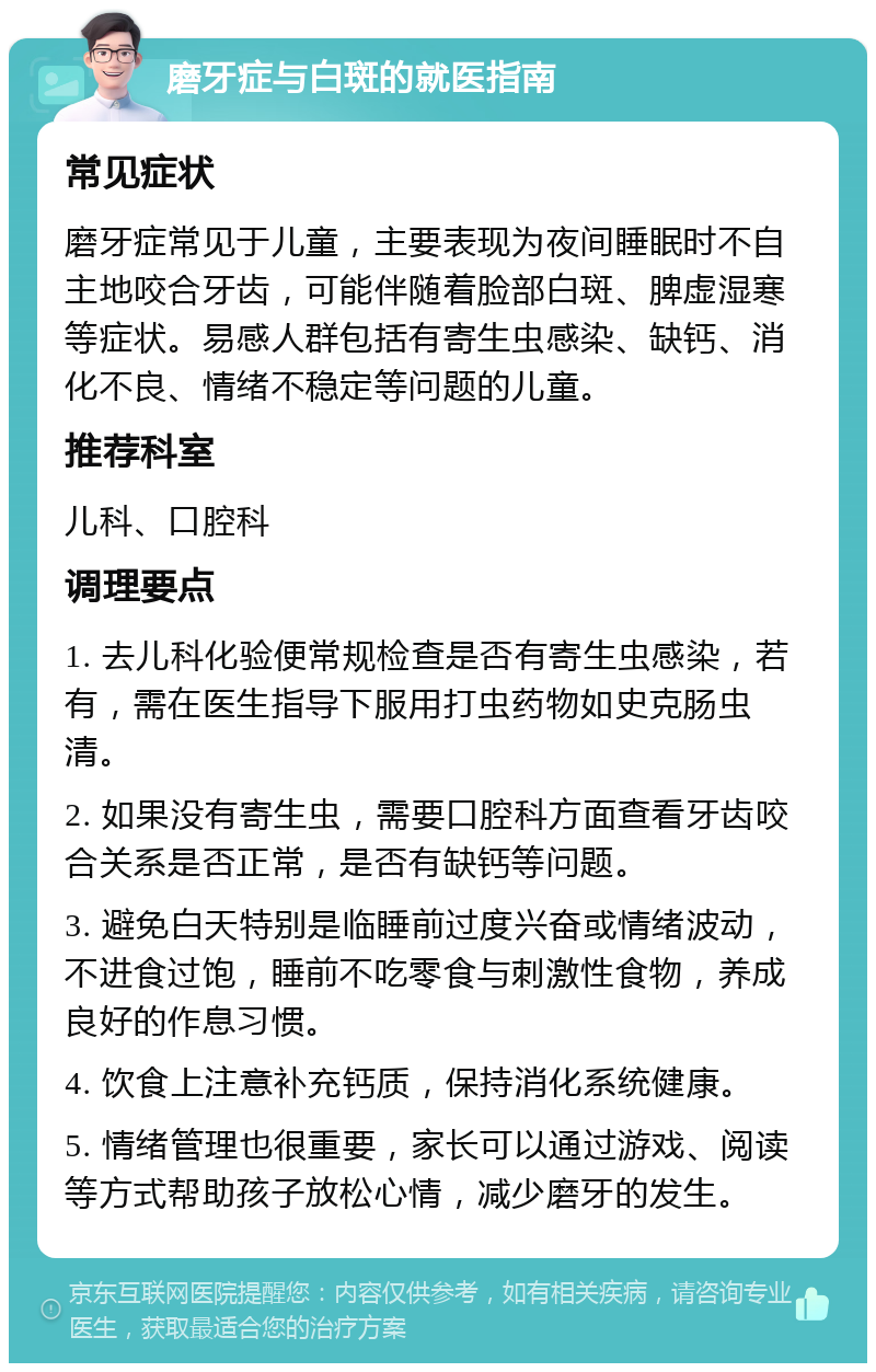 磨牙症与白斑的就医指南 常见症状 磨牙症常见于儿童，主要表现为夜间睡眠时不自主地咬合牙齿，可能伴随着脸部白斑、脾虚湿寒等症状。易感人群包括有寄生虫感染、缺钙、消化不良、情绪不稳定等问题的儿童。 推荐科室 儿科、口腔科 调理要点 1. 去儿科化验便常规检查是否有寄生虫感染，若有，需在医生指导下服用打虫药物如史克肠虫清。 2. 如果没有寄生虫，需要口腔科方面查看牙齿咬合关系是否正常，是否有缺钙等问题。 3. 避免白天特别是临睡前过度兴奋或情绪波动，不进食过饱，睡前不吃零食与刺激性食物，养成良好的作息习惯。 4. 饮食上注意补充钙质，保持消化系统健康。 5. 情绪管理也很重要，家长可以通过游戏、阅读等方式帮助孩子放松心情，减少磨牙的发生。