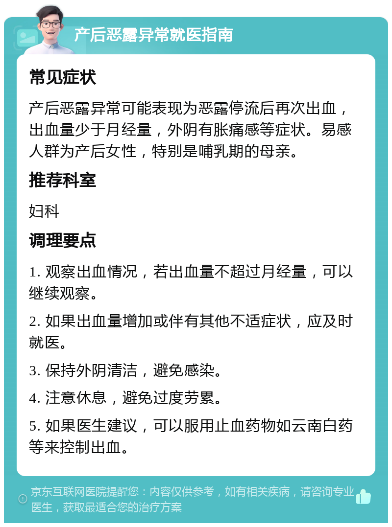 产后恶露异常就医指南 常见症状 产后恶露异常可能表现为恶露停流后再次出血，出血量少于月经量，外阴有胀痛感等症状。易感人群为产后女性，特别是哺乳期的母亲。 推荐科室 妇科 调理要点 1. 观察出血情况，若出血量不超过月经量，可以继续观察。 2. 如果出血量增加或伴有其他不适症状，应及时就医。 3. 保持外阴清洁，避免感染。 4. 注意休息，避免过度劳累。 5. 如果医生建议，可以服用止血药物如云南白药等来控制出血。