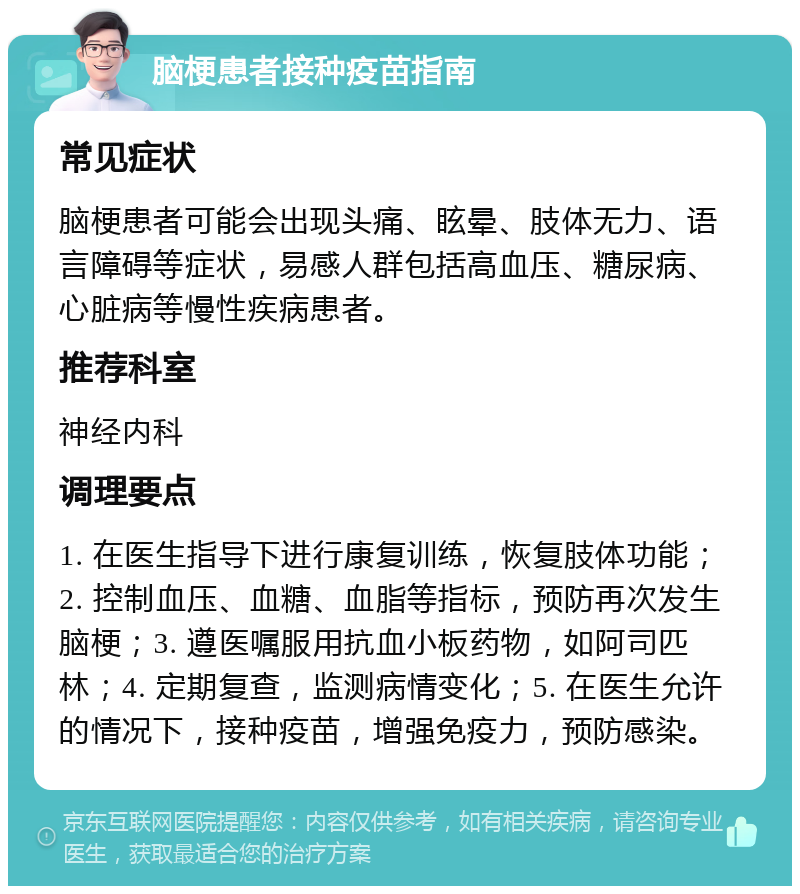 脑梗患者接种疫苗指南 常见症状 脑梗患者可能会出现头痛、眩晕、肢体无力、语言障碍等症状，易感人群包括高血压、糖尿病、心脏病等慢性疾病患者。 推荐科室 神经内科 调理要点 1. 在医生指导下进行康复训练，恢复肢体功能；2. 控制血压、血糖、血脂等指标，预防再次发生脑梗；3. 遵医嘱服用抗血小板药物，如阿司匹林；4. 定期复查，监测病情变化；5. 在医生允许的情况下，接种疫苗，增强免疫力，预防感染。